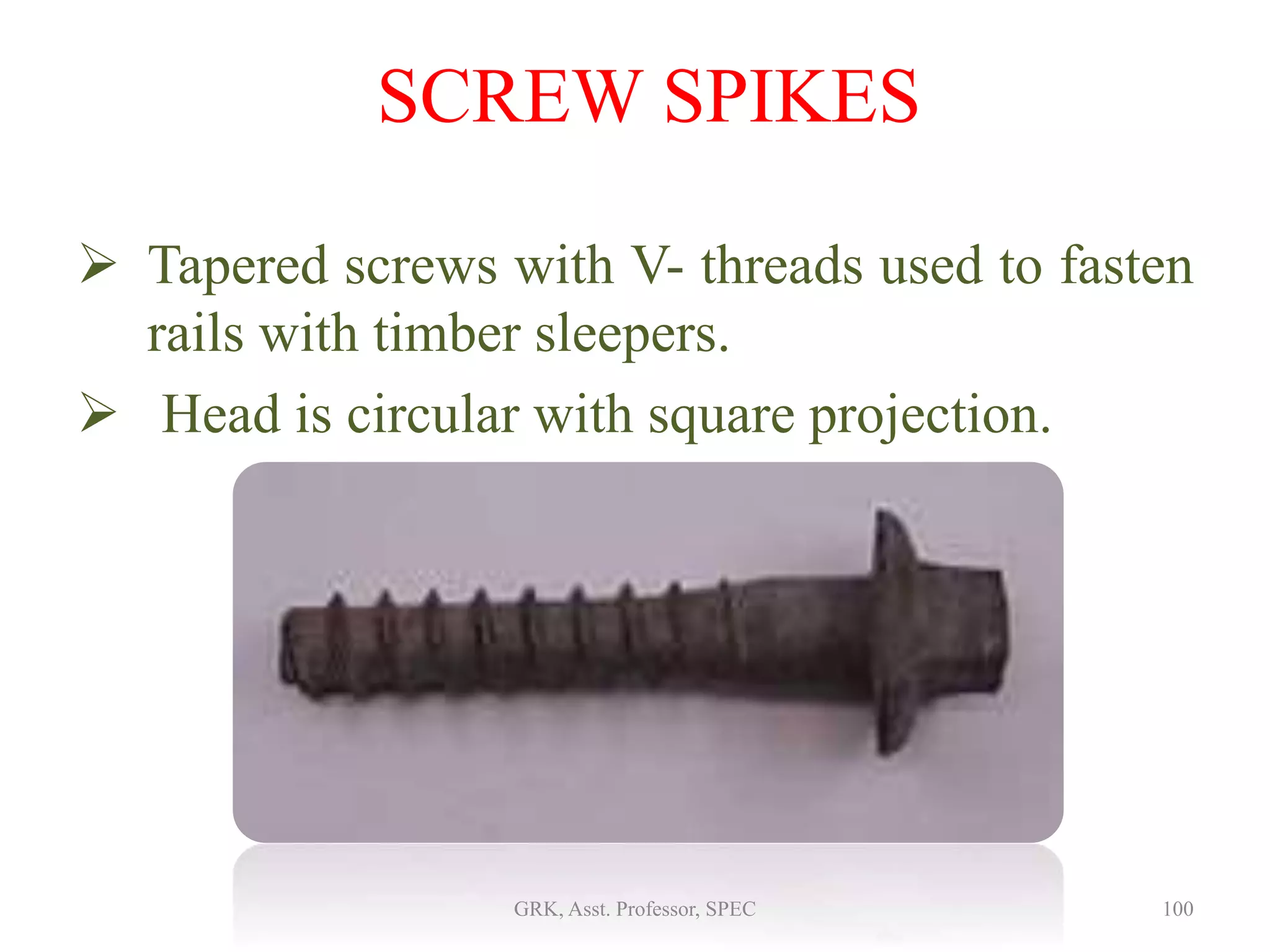 SCREW SPIKES
 Tapered screws with V- threads used to fasten
rails with timber sleepers.
 Head is circular with square projection.
100GRK, Asst. Professor, SPEC
 