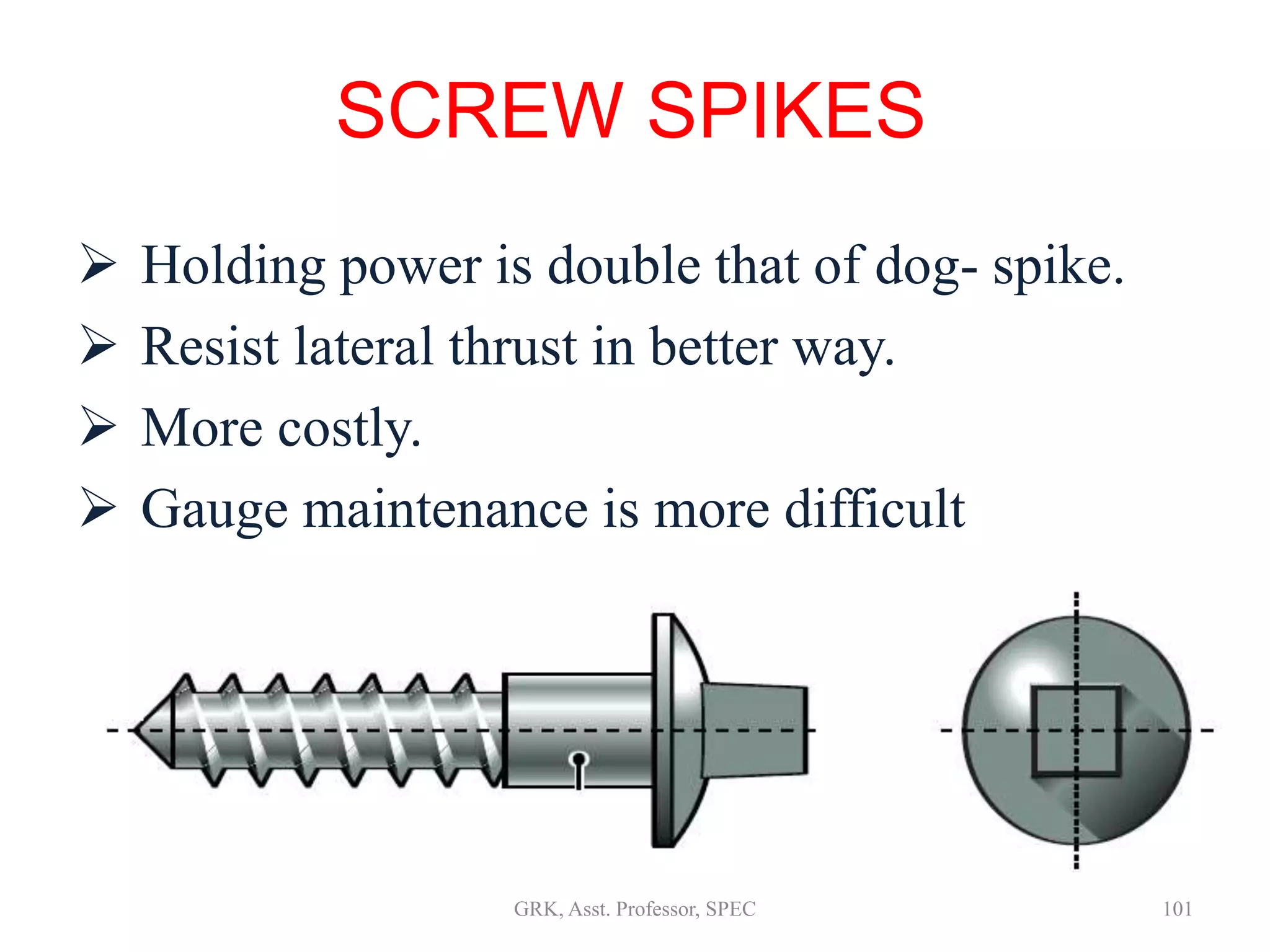  Holding power is double that of dog- spike.
 Resist lateral thrust in better way.
 More costly.
 Gauge maintenance is more difficult
 Driving operations are similar to dog -spikes
SCREW SPIKES
101GRK, Asst. Professor, SPEC
 
