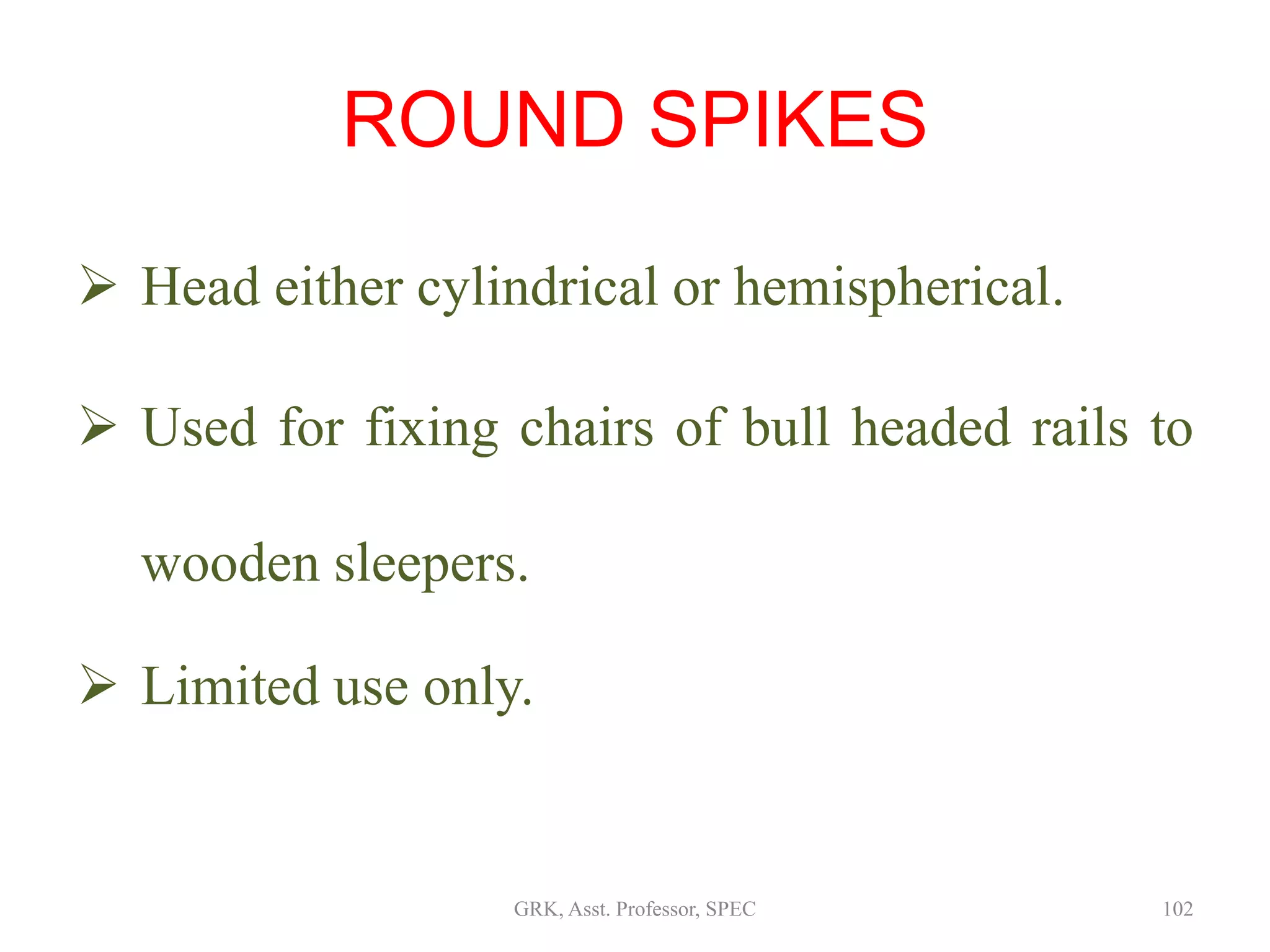 ROUND SPIKES
 Head either cylindrical or hemispherical.
 Used for fixing chairs of bull headed rails to
wooden sleepers.
 Limited use only.
102GRK, Asst. Professor, SPEC
 