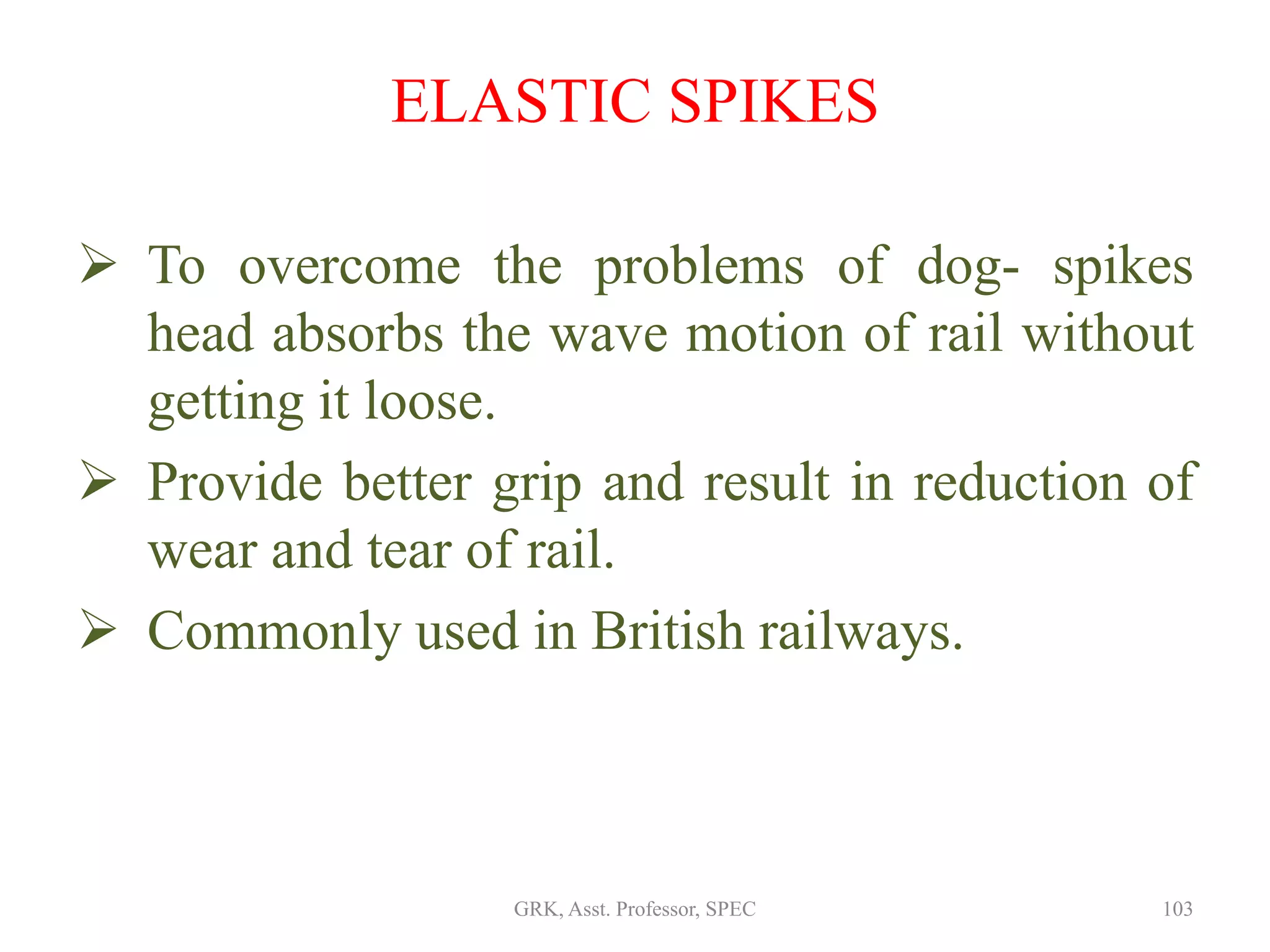 ELASTIC SPIKES
 To overcome the problems of dog- spikes
head absorbs the wave motion of rail without
getting it loose.
 Provide better grip and result in reduction of
wear and tear of rail.
 Commonly used in British railways.
103GRK, Asst. Professor, SPEC
 