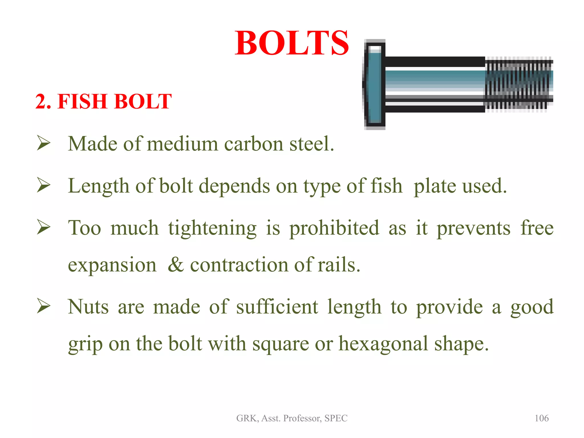 2. FISH BOLT
 Made of medium carbon steel.
 Length of bolt depends on type of fish plate used.
 Too much tightening is prohibited as it prevents free
expansion & contraction of rails.
 Nuts are made of sufficient length to provide a good
grip on the bolt with square or hexagonal shape.
BOLTS
106GRK, Asst. Professor, SPEC
 