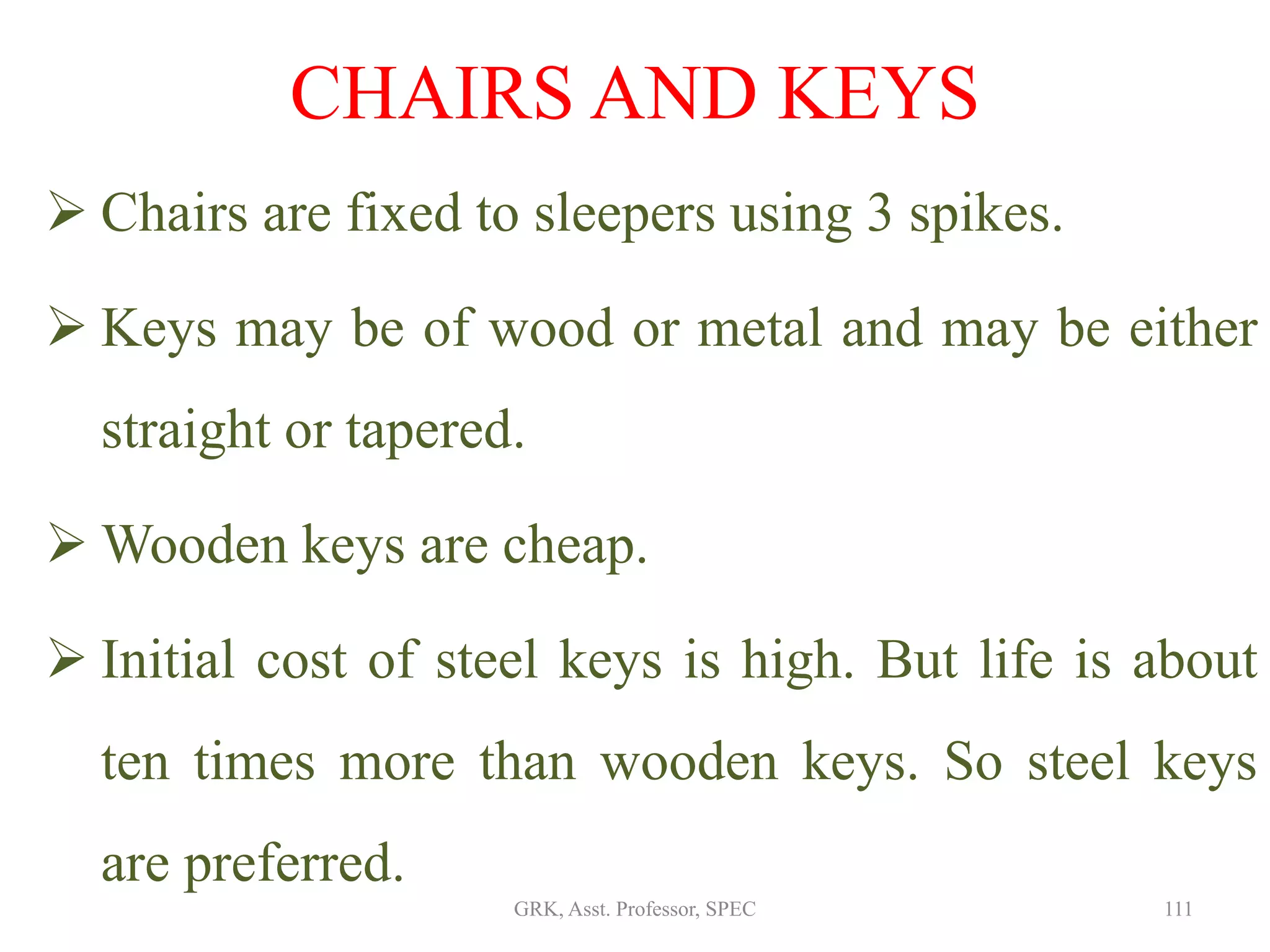  Chairs are fixed to sleepers using 3 spikes.
 Keys may be of wood or metal and may be either
straight or tapered.
 Wooden keys are cheap.
 Initial cost of steel keys is high. But life is about
ten times more than wooden keys. So steel keys
are preferred.
CHAIRS AND KEYS
111GRK, Asst. Professor, SPEC
 