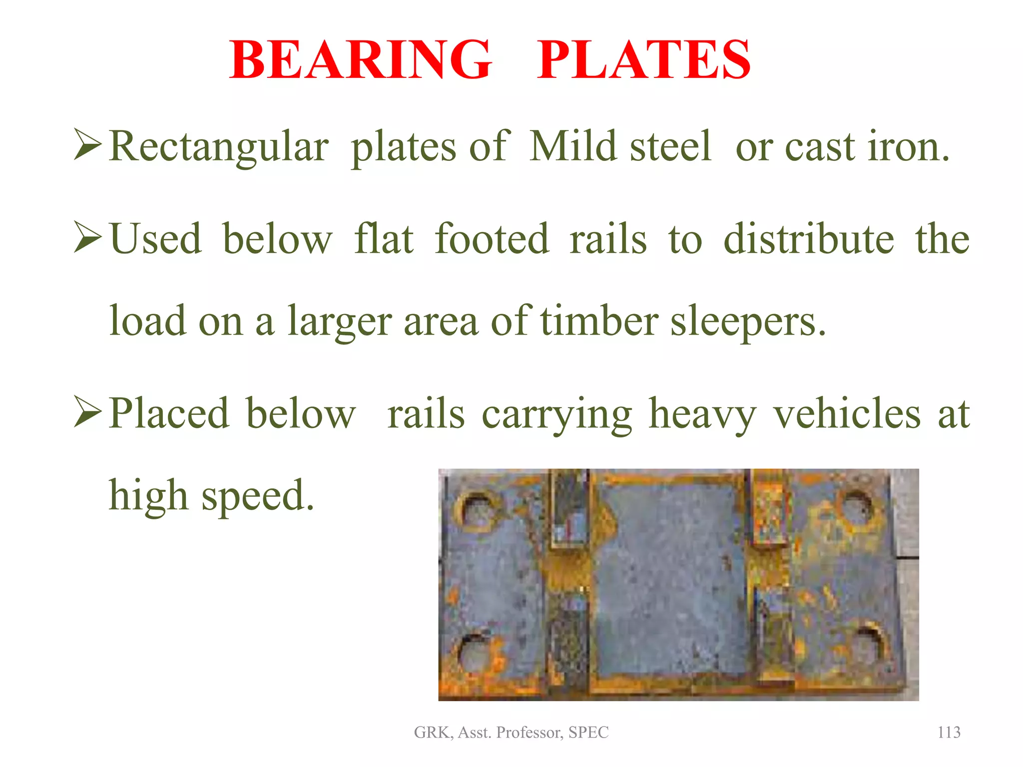 BEARING PLATES
Rectangular plates of Mild steel or cast iron.
Used below flat footed rails to distribute the
load on a larger area of timber sleepers.
Placed below rails carrying heavy vehicles at
high speed.
113GRK, Asst. Professor, SPEC
 