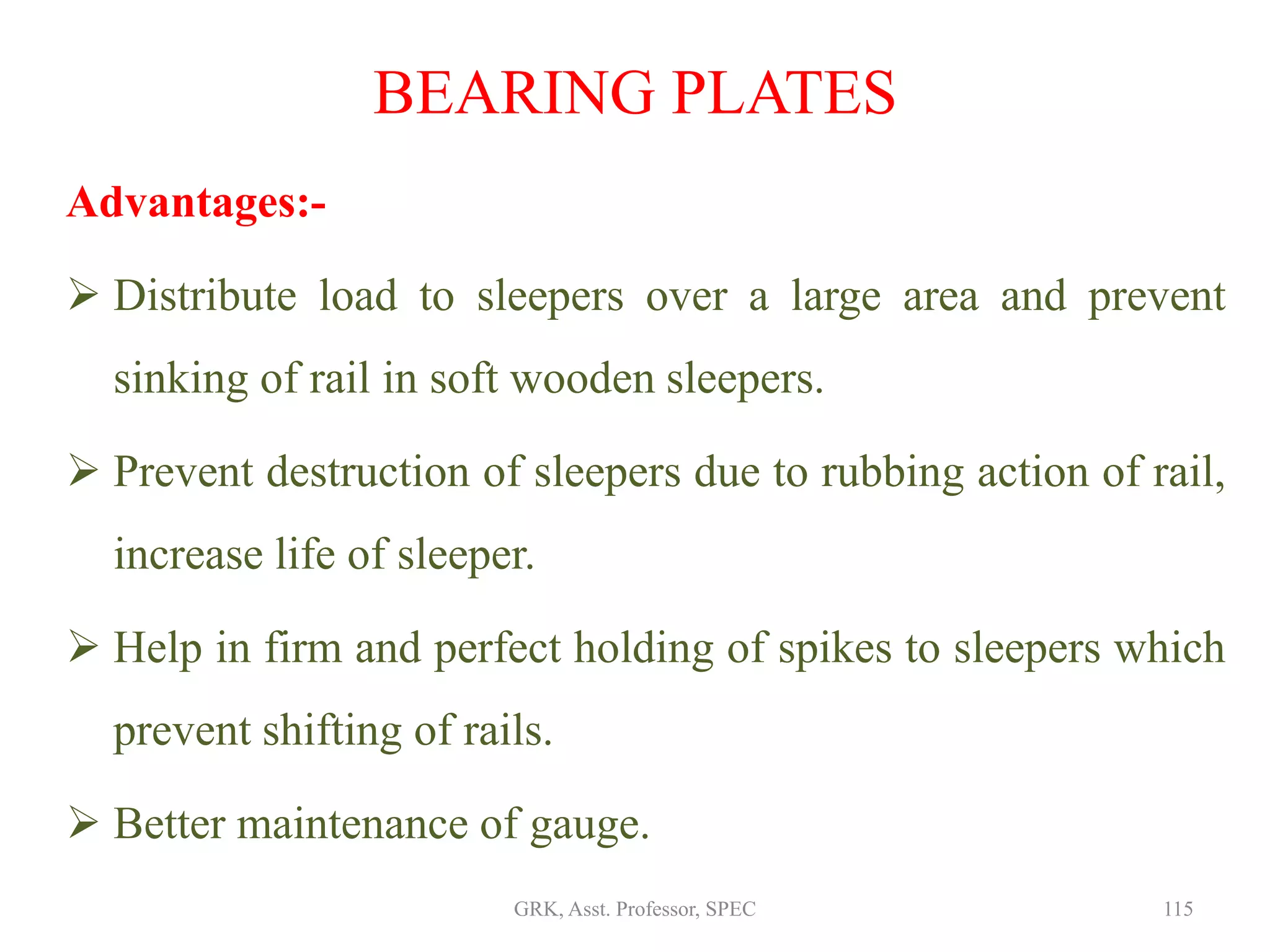 Advantages:-
 Distribute load to sleepers over a large area and prevent
sinking of rail in soft wooden sleepers.
 Prevent destruction of sleepers due to rubbing action of rail,
increase life of sleeper.
 Help in firm and perfect holding of spikes to sleepers which
prevent shifting of rails.
 Better maintenance of gauge.
BEARING PLATES
115GRK, Asst. Professor, SPEC
 