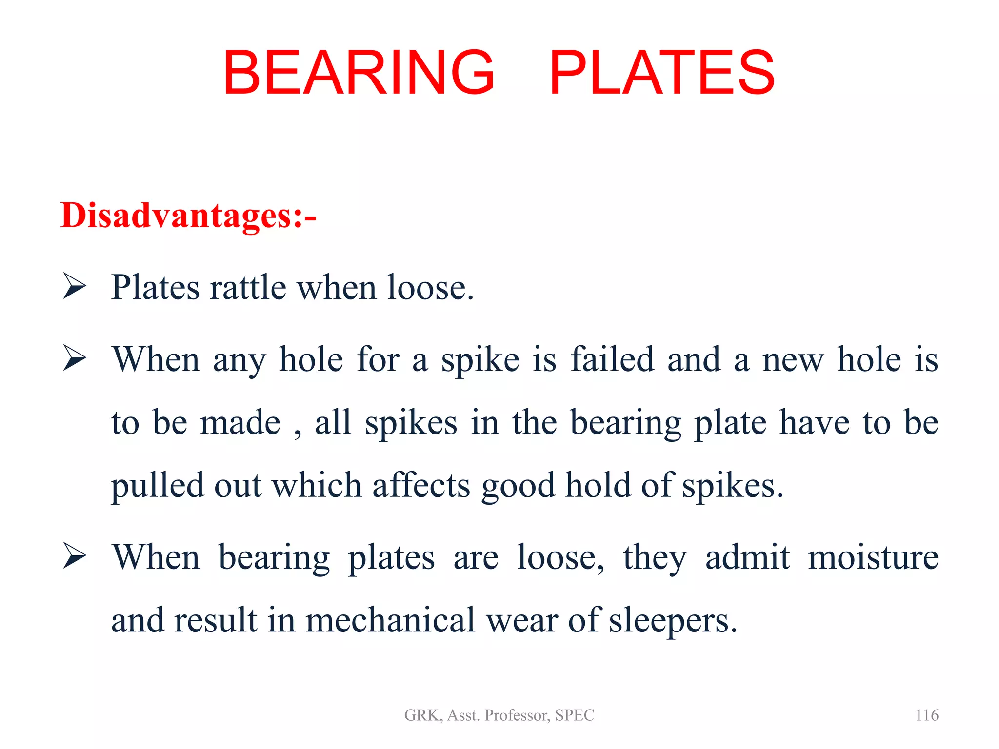 Disadvantages:-
 Plates rattle when loose.
 When any hole for a spike is failed and a new hole is
to be made , all spikes in the bearing plate have to be
pulled out which affects good hold of spikes.
 When bearing plates are loose, they admit moisture
and result in mechanical wear of sleepers.
BEARING PLATES
116GRK, Asst. Professor, SPEC
 