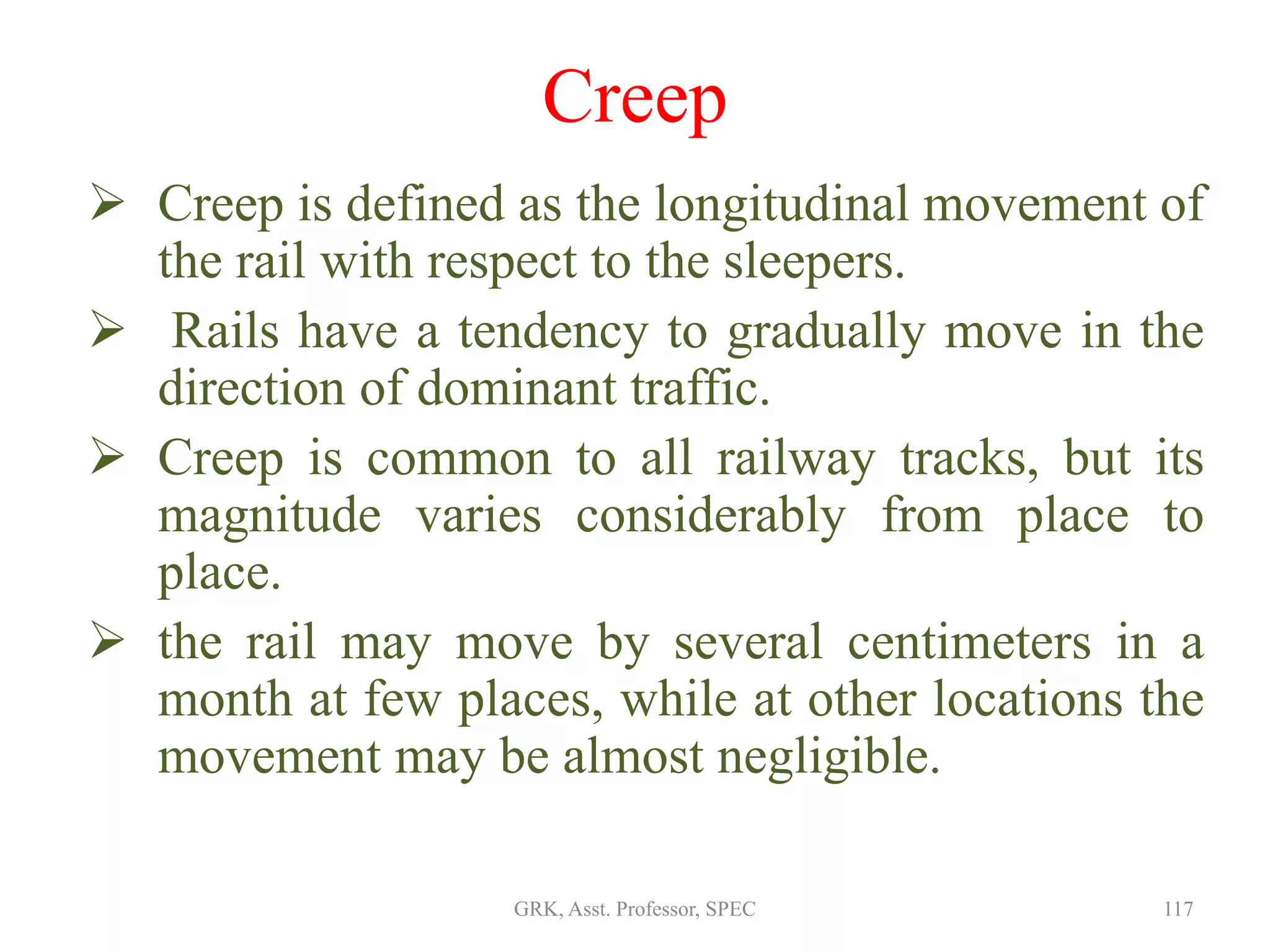 Creep
 Creep is defined as the longitudinal movement of
the rail with respect to the sleepers.
 Rails have a tendency to gradually move in the
direction of dominant traffic.
 Creep is common to all railway tracks, but its
magnitude varies considerably from place to
place.
 the rail may move by several centimeters in a
month at few places, while at other locations the
movement may be almost negligible.
117GRK, Asst. Professor, SPEC
 