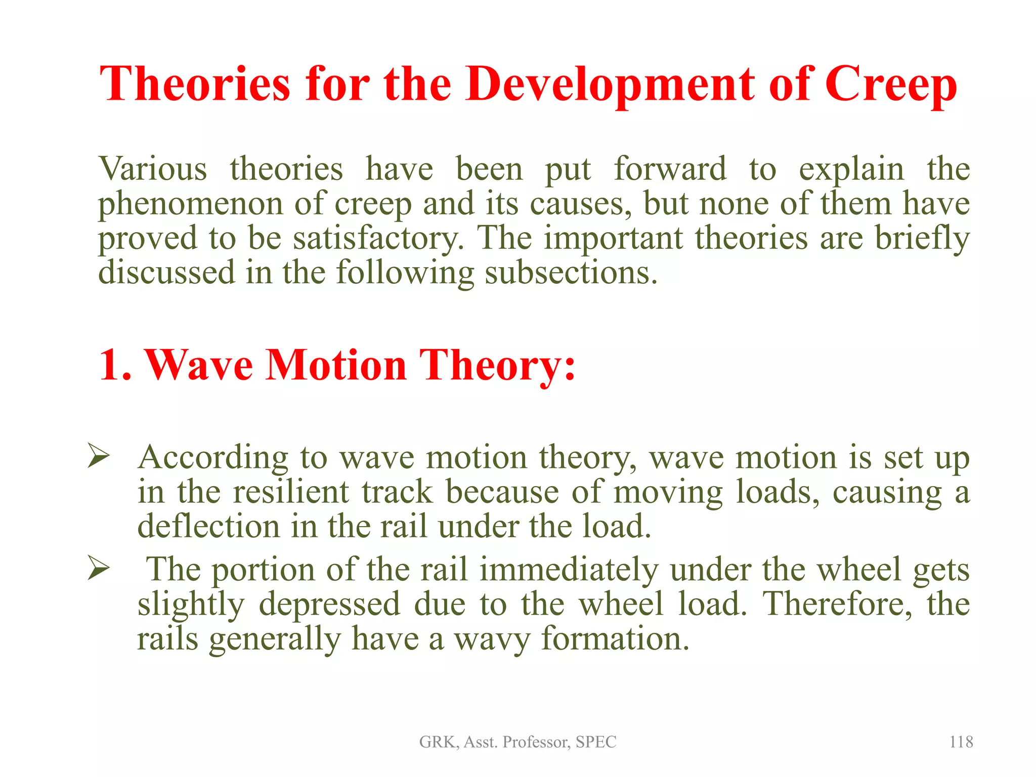 Theories for the Development of Creep
Various theories have been put forward to explain the
phenomenon of creep and its causes, but none of them have
proved to be satisfactory. The important theories are briefly
discussed in the following subsections.
1. Wave Motion Theory:
 According to wave motion theory, wave motion is set up
in the resilient track because of moving loads, causing a
deflection in the rail under the load.
 The portion of the rail immediately under the wheel gets
slightly depressed due to the wheel load. Therefore, the
rails generally have a wavy formation.
118GRK, Asst. Professor, SPEC
 
