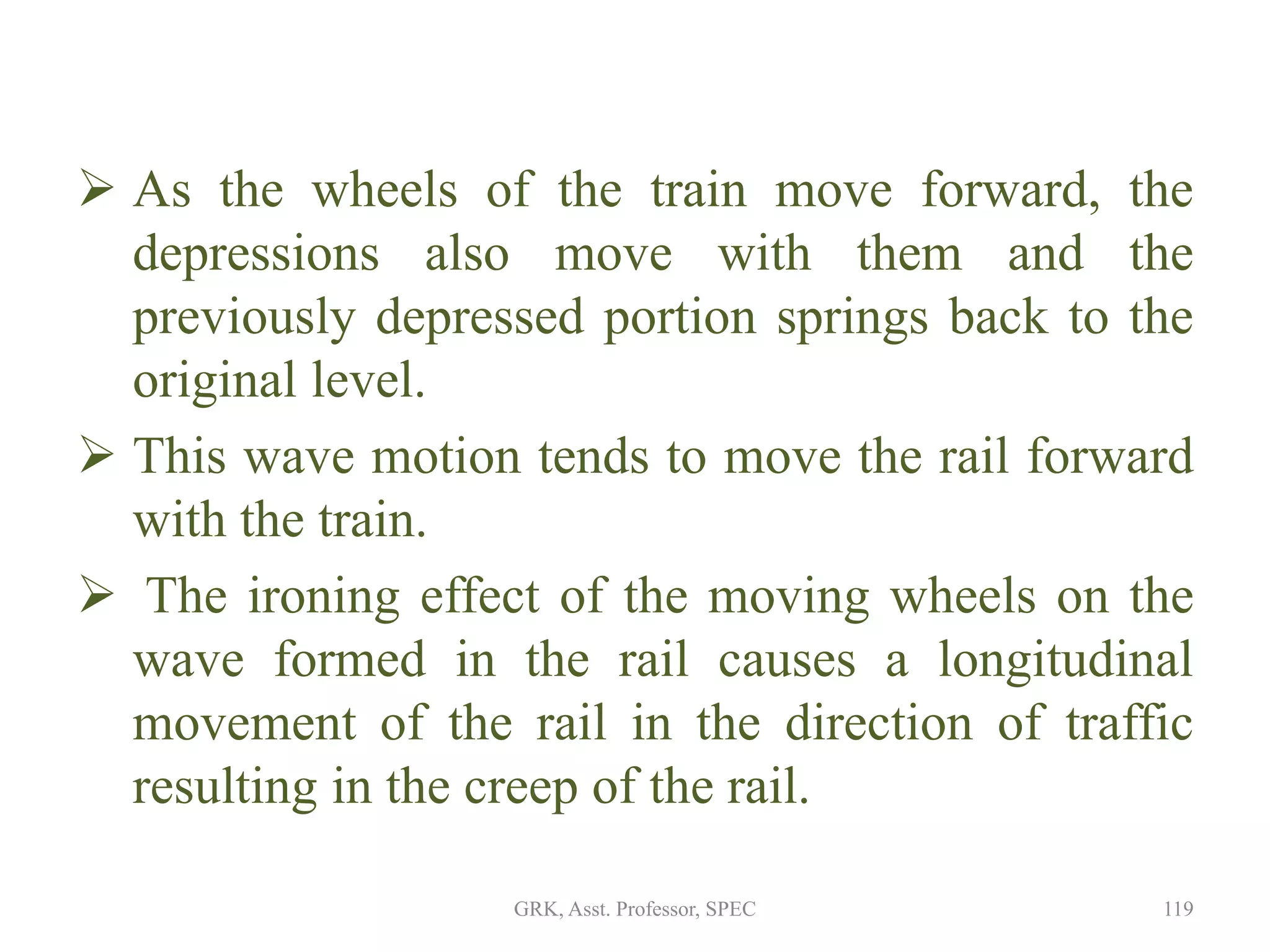  As the wheels of the train move forward, the
depressions also move with them and the
previously depressed portion springs back to the
original level.
 This wave motion tends to move the rail forward
with the train.
 The ironing effect of the moving wheels on the
wave formed in the rail causes a longitudinal
movement of the rail in the direction of traffic
resulting in the creep of the rail.
119GRK, Asst. Professor, SPEC
 
