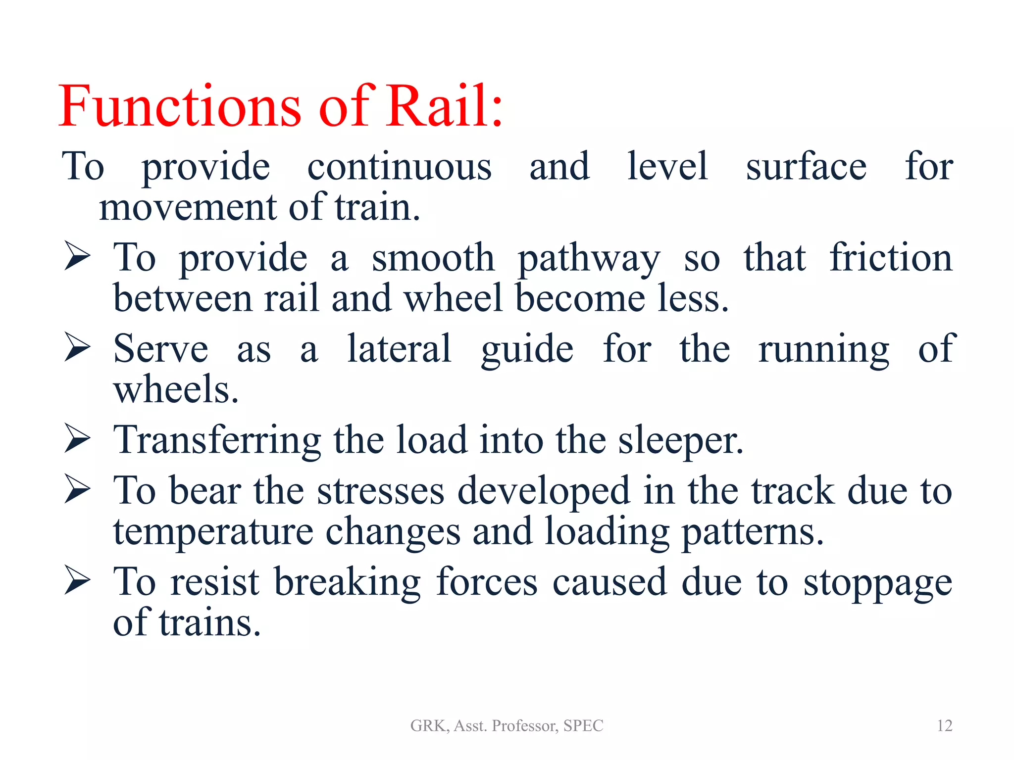 Functions of Rail:
To provide continuous and level surface for
movement of train.
 To provide a smooth pathway so that friction
between rail and wheel become less.
 Serve as a lateral guide for the running of
wheels.
 Transferring the load into the sleeper.
 To bear the stresses developed in the track due to
temperature changes and loading patterns.
 To resist breaking forces caused due to stoppage
of trains.
12GRK, Asst. Professor, SPEC
 
