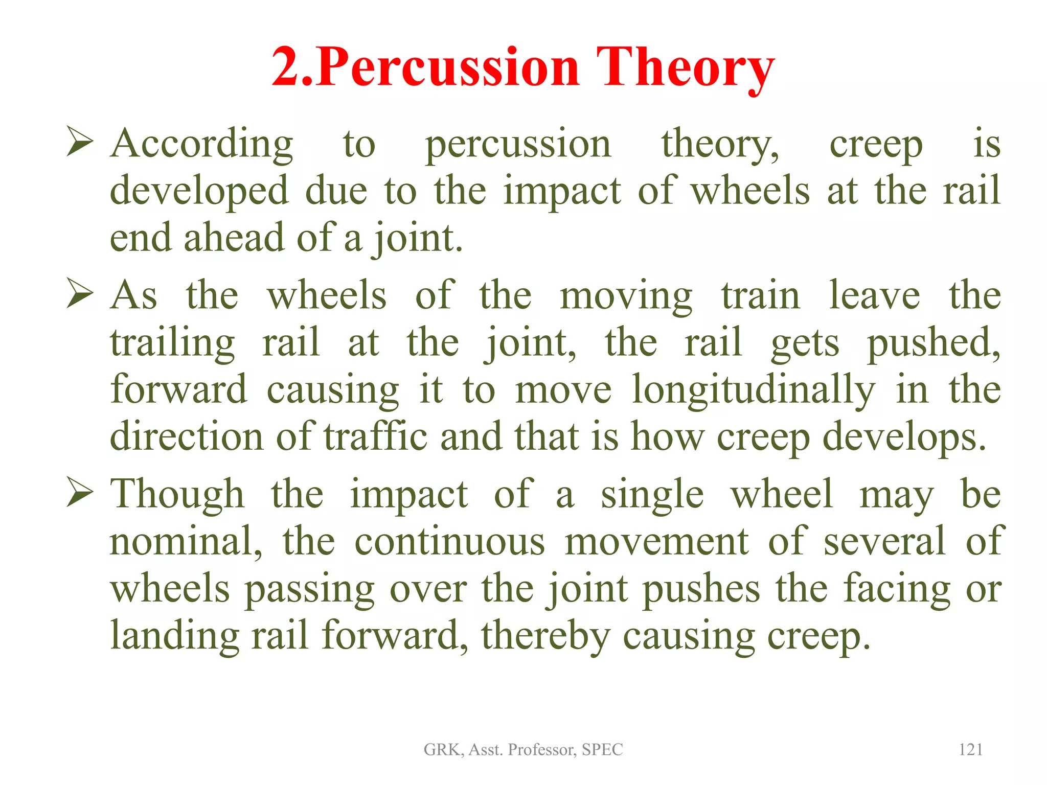 2.Percussion Theory
 According to percussion theory, creep is
developed due to the impact of wheels at the rail
end ahead of a joint.
 As the wheels of the moving train leave the
trailing rail at the joint, the rail gets pushed,
forward causing it to move longitudinally in the
direction of traffic and that is how creep develops.
 Though the impact of a single wheel may be
nominal, the continuous movement of several of
wheels passing over the joint pushes the facing or
landing rail forward, thereby causing creep.
121GRK, Asst. Professor, SPEC
 