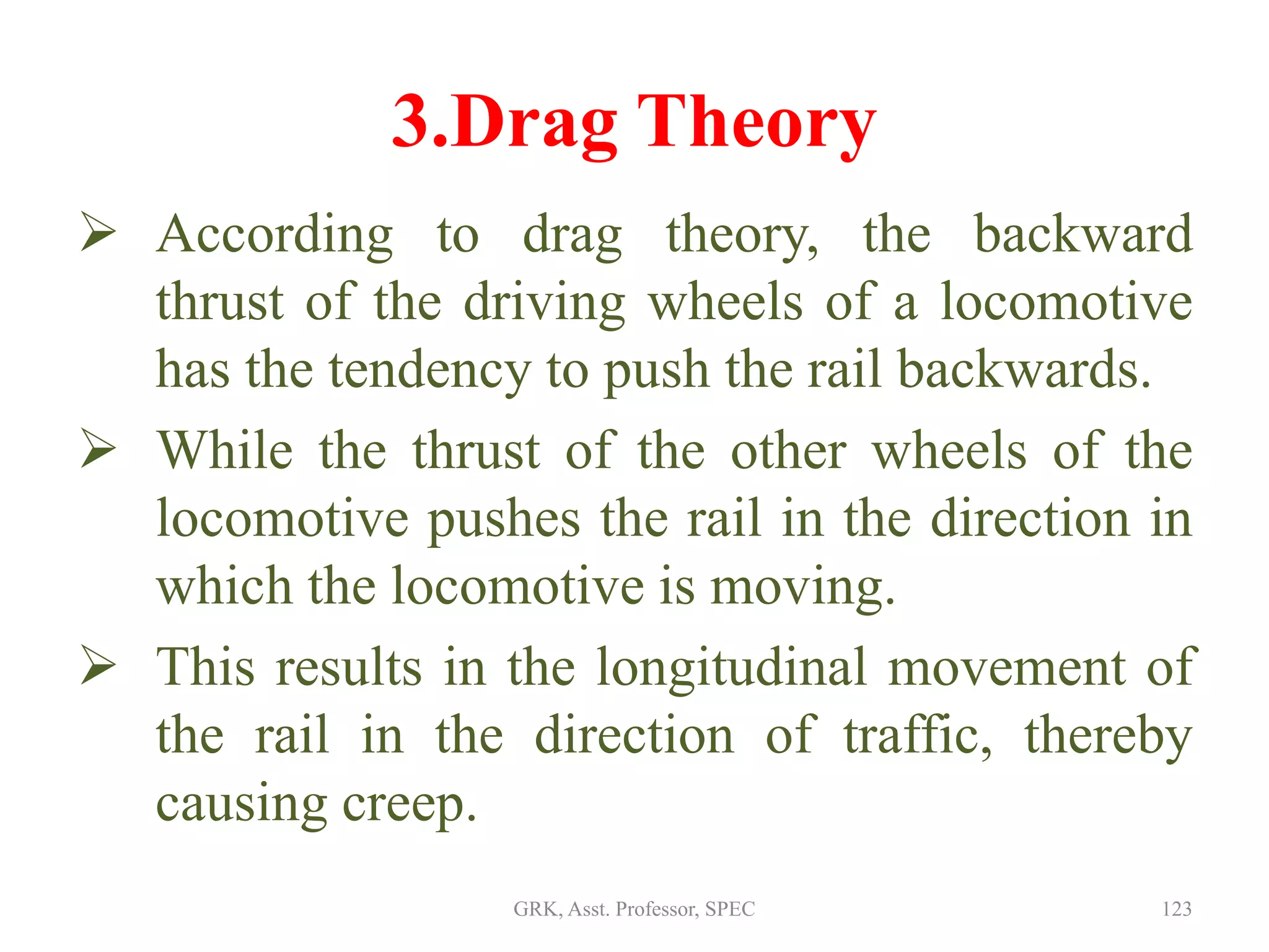 3.Drag Theory
 According to drag theory, the backward
thrust of the driving wheels of a locomotive
has the tendency to push the rail backwards.
 While the thrust of the other wheels of the
locomotive pushes the rail in the direction in
which the locomotive is moving.
 This results in the longitudinal movement of
the rail in the direction of traffic, thereby
causing creep.
123GRK, Asst. Professor, SPEC
 