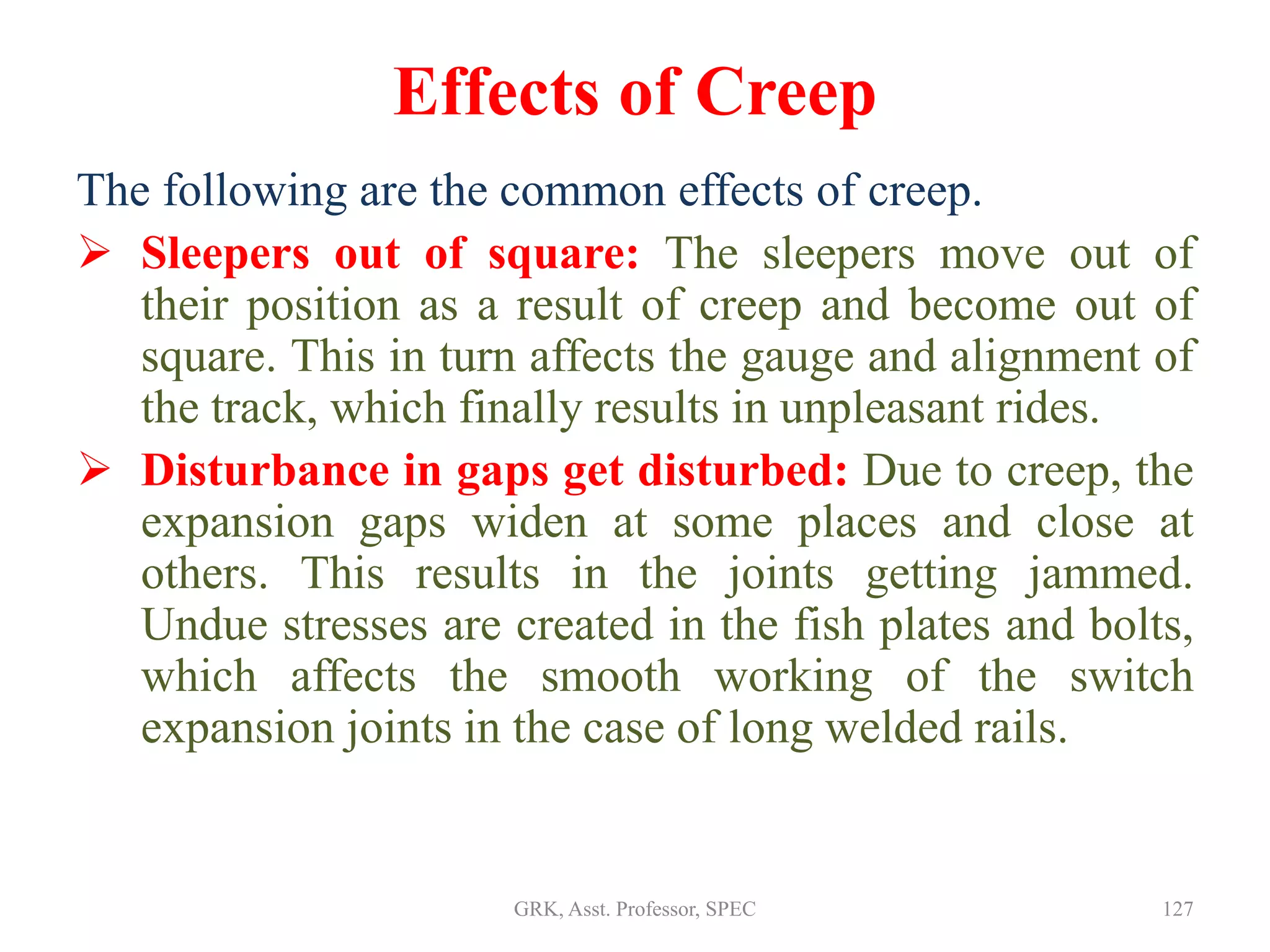 Effects of Creep
The following are the common effects of creep.
 Sleepers out of square: The sleepers move out of
their position as a result of creep and become out of
square. This in turn affects the gauge and alignment of
the track, which finally results in unpleasant rides.
 Disturbance in gaps get disturbed: Due to creep, the
expansion gaps widen at some places and close at
others. This results in the joints getting jammed.
Undue stresses are created in the fish plates and bolts,
which affects the smooth working of the switch
expansion joints in the case of long welded rails.
127GRK, Asst. Professor, SPEC
 