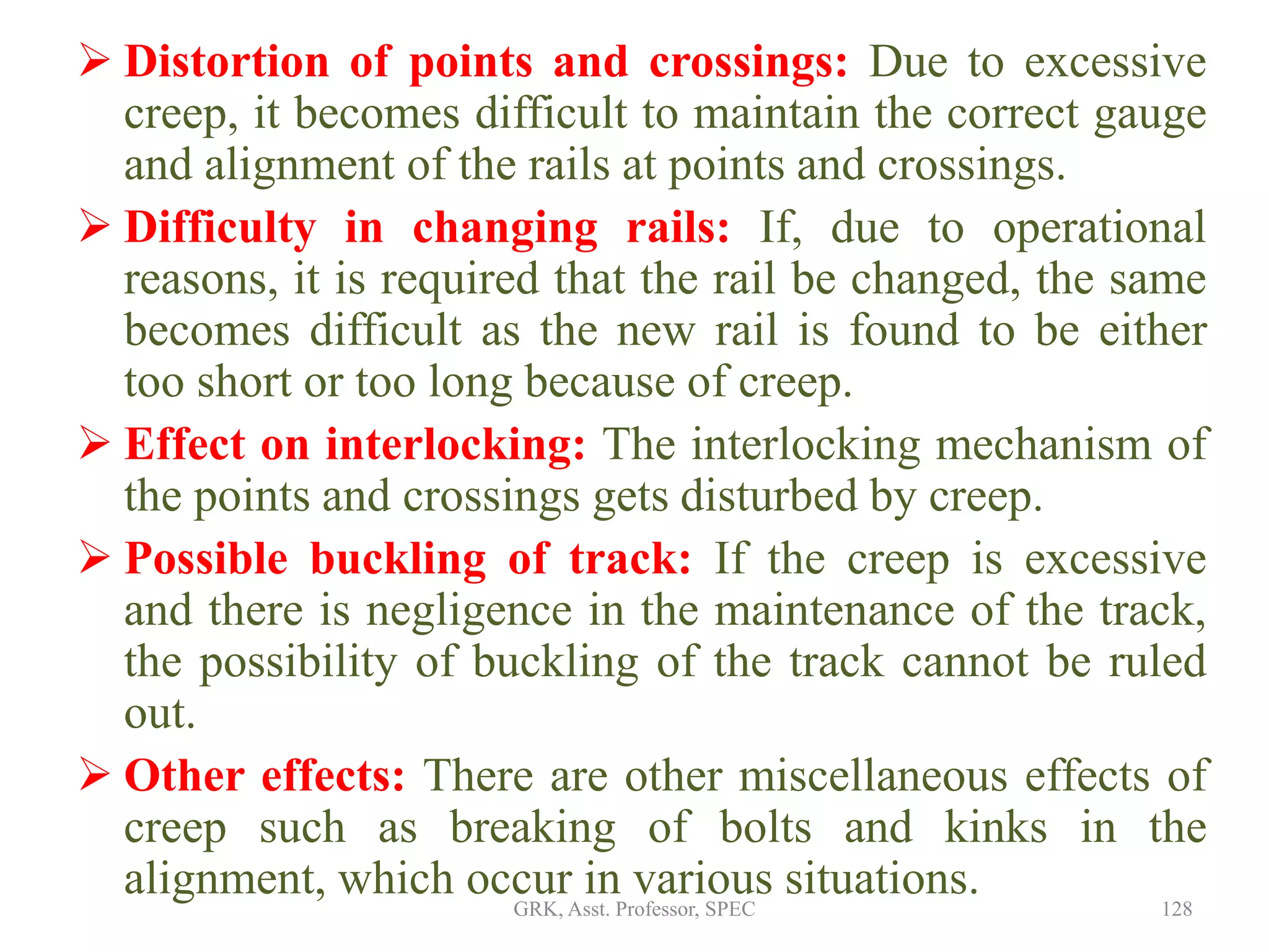  Distortion of points and crossings: Due to excessive
creep, it becomes difficult to maintain the correct gauge
and alignment of the rails at points and crossings.
 Difficulty in changing rails: If, due to operational
reasons, it is required that the rail be changed, the same
becomes difficult as the new rail is found to be either
too short or too long because of creep.
 Effect on interlocking: The interlocking mechanism of
the points and crossings gets disturbed by creep.
 Possible buckling of track: If the creep is excessive
and there is negligence in the maintenance of the track,
the possibility of buckling of the track cannot be ruled
out.
 Other effects: There are other miscellaneous effects of
creep such as breaking of bolts and kinks in the
alignment, which occur in various situations. 128GRK, Asst. Professor, SPEC
 