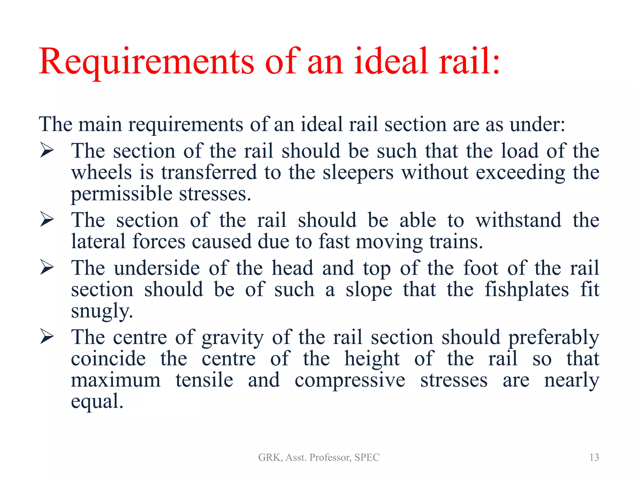Requirements of an ideal rail:
The main requirements of an ideal rail section are as under:
 The section of the rail should be such that the load of the
wheels is transferred to the sleepers without exceeding the
permissible stresses.
 The section of the rail should be able to withstand the
lateral forces caused due to fast moving trains.
 The underside of the head and top of the foot of the rail
section should be of such a slope that the fishplates fit
snugly.
 The centre of gravity of the rail section should preferably
coincide the centre of the height of the rail so that
maximum tensile and compressive stresses are nearly
equal.
13GRK, Asst. Professor, SPEC
 