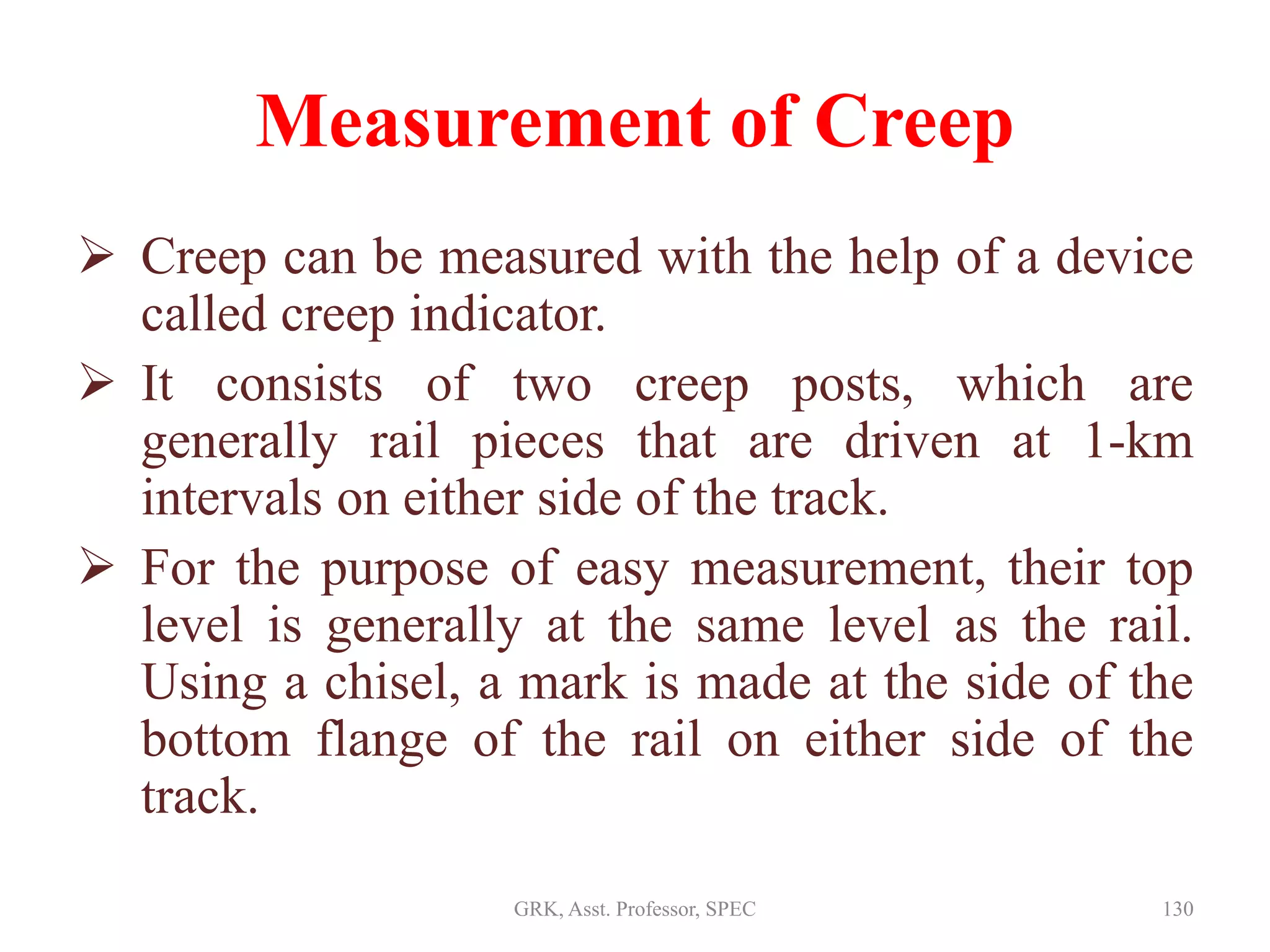 Measurement of Creep
 Creep can be measured with the help of a device
called creep indicator.
 It consists of two creep posts, which are
generally rail pieces that are driven at 1-km
intervals on either side of the track.
 For the purpose of easy measurement, their top
level is generally at the same level as the rail.
Using a chisel, a mark is made at the side of the
bottom flange of the rail on either side of the
track.
130GRK, Asst. Professor, SPEC
 