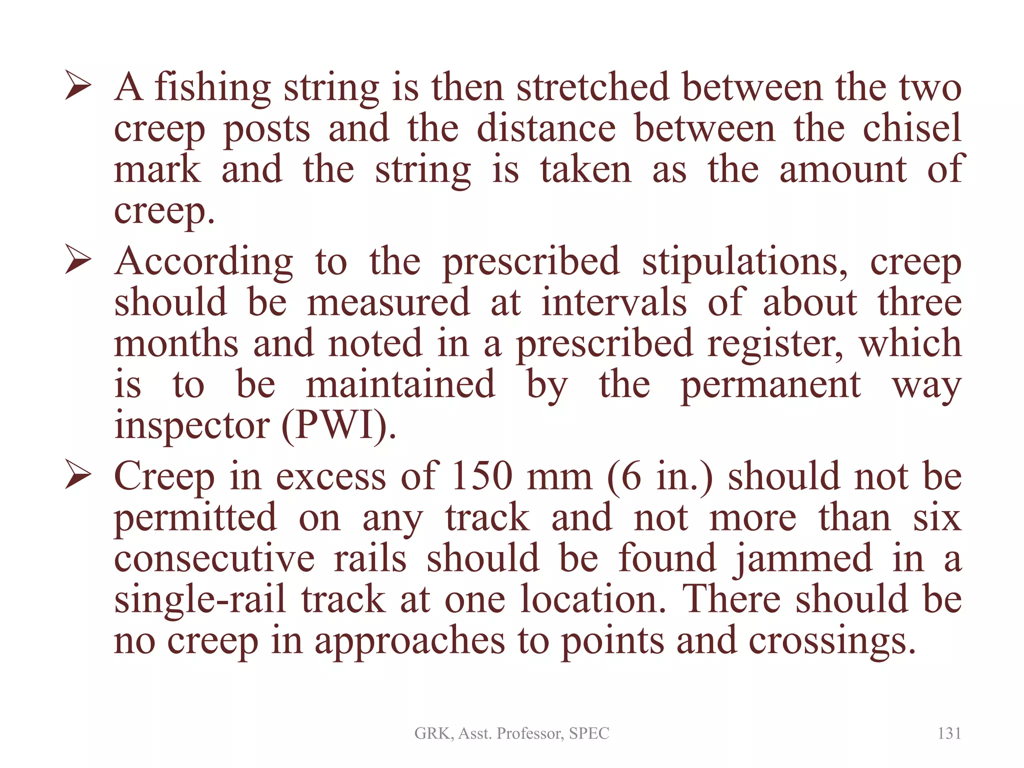  A fishing string is then stretched between the two
creep posts and the distance between the chisel
mark and the string is taken as the amount of
creep.
 According to the prescribed stipulations, creep
should be measured at intervals of about three
months and noted in a prescribed register, which
is to be maintained by the permanent way
inspector (PWI).
 Creep in excess of 150 mm (6 in.) should not be
permitted on any track and not more than six
consecutive rails should be found jammed in a
single-rail track at one location. There should be
no creep in approaches to points and crossings.
131GRK, Asst. Professor, SPEC
 