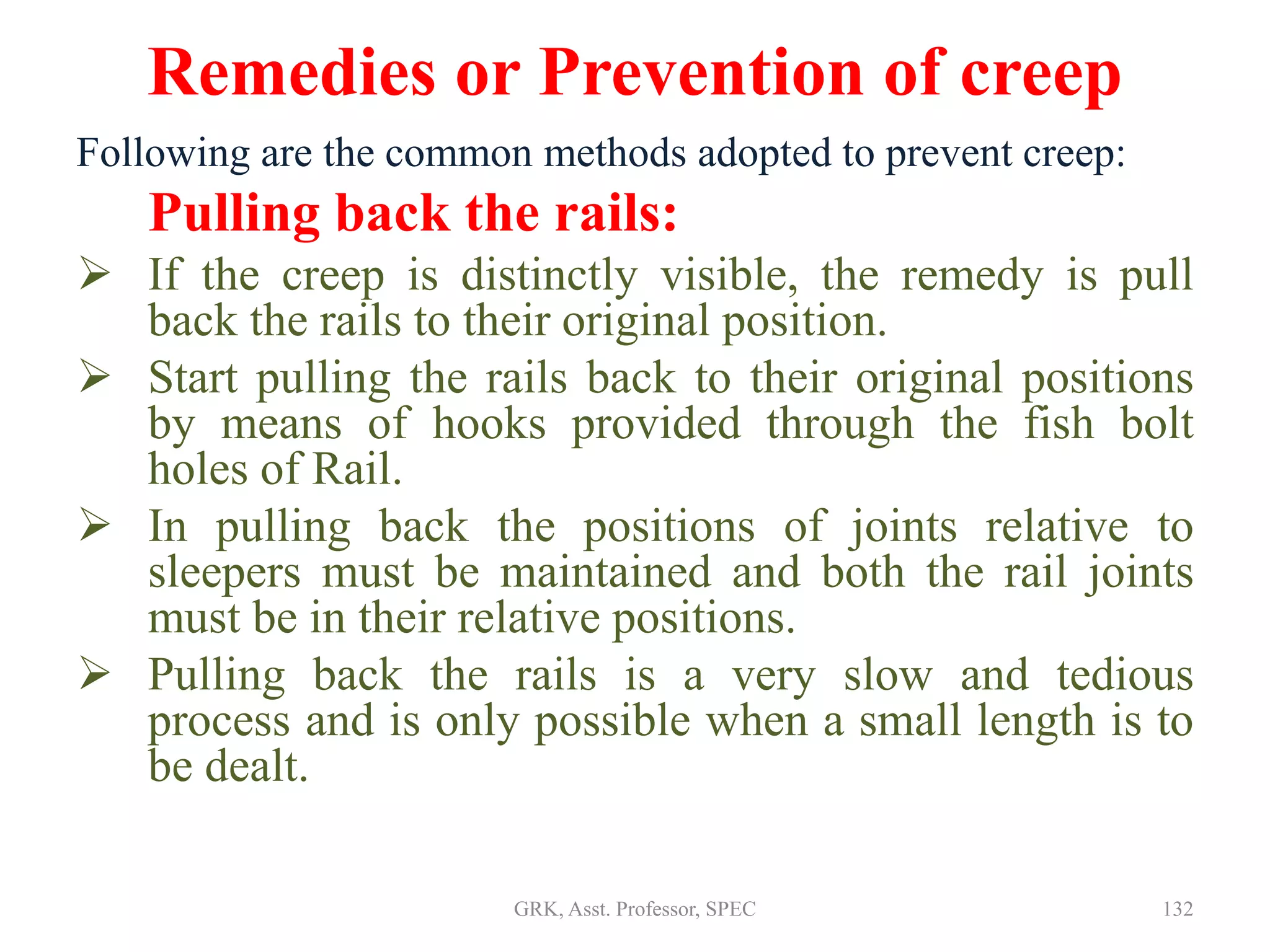 Remedies or Prevention of creep
Following are the common methods adopted to prevent creep:
Pulling back the rails:
 If the creep is distinctly visible, the remedy is pull
back the rails to their original position.
 Start pulling the rails back to their original positions
by means of hooks provided through the fish bolt
holes of Rail.
 In pulling back the positions of joints relative to
sleepers must be maintained and both the rail joints
must be in their relative positions.
 Pulling back the rails is a very slow and tedious
process and is only possible when a small length is to
be dealt.
132GRK, Asst. Professor, SPEC
 