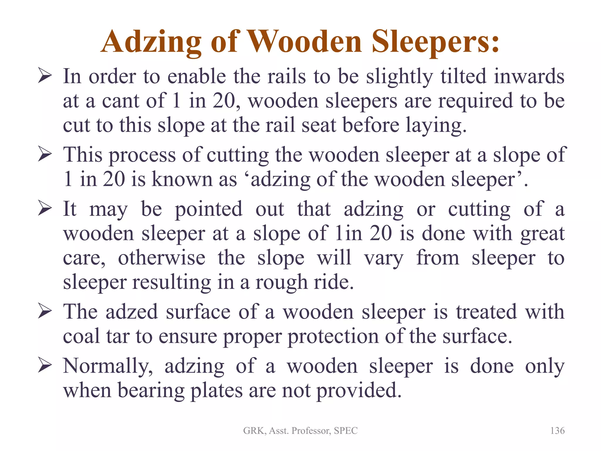 Adzing of Wooden Sleepers:
 In order to enable the rails to be slightly tilted inwards
at a cant of 1 in 20, wooden sleepers are required to be
cut to this slope at the rail seat before laying.
 This process of cutting the wooden sleeper at a slope of
1 in 20 is known as ‘adzing of the wooden sleeper’.
 It may be pointed out that adzing or cutting of a
wooden sleeper at a slope of 1in 20 is done with great
care, otherwise the slope will vary from sleeper to
sleeper resulting in a rough ride.
 The adzed surface of a wooden sleeper is treated with
coal tar to ensure proper protection of the surface.
 Normally, adzing of a wooden sleeper is done only
when bearing plates are not provided.
136GRK, Asst. Professor, SPEC
 