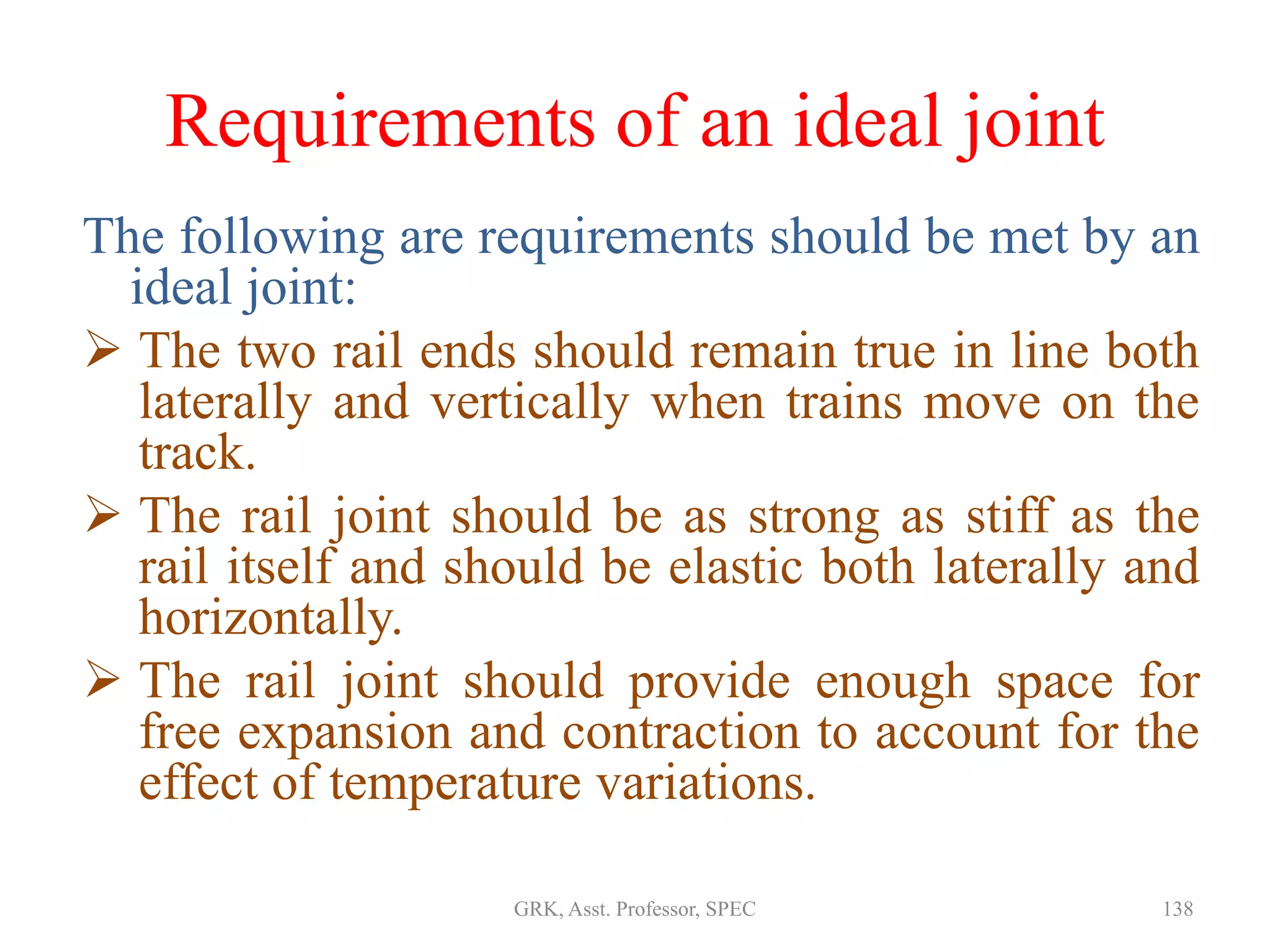 Requirements of an ideal joint
The following are requirements should be met by an
ideal joint:
 The two rail ends should remain true in line both
laterally and vertically when trains move on the
track.
 The rail joint should be as strong as stiff as the
rail itself and should be elastic both laterally and
horizontally.
 The rail joint should provide enough space for
free expansion and contraction to account for the
effect of temperature variations.
138GRK, Asst. Professor, SPEC
 