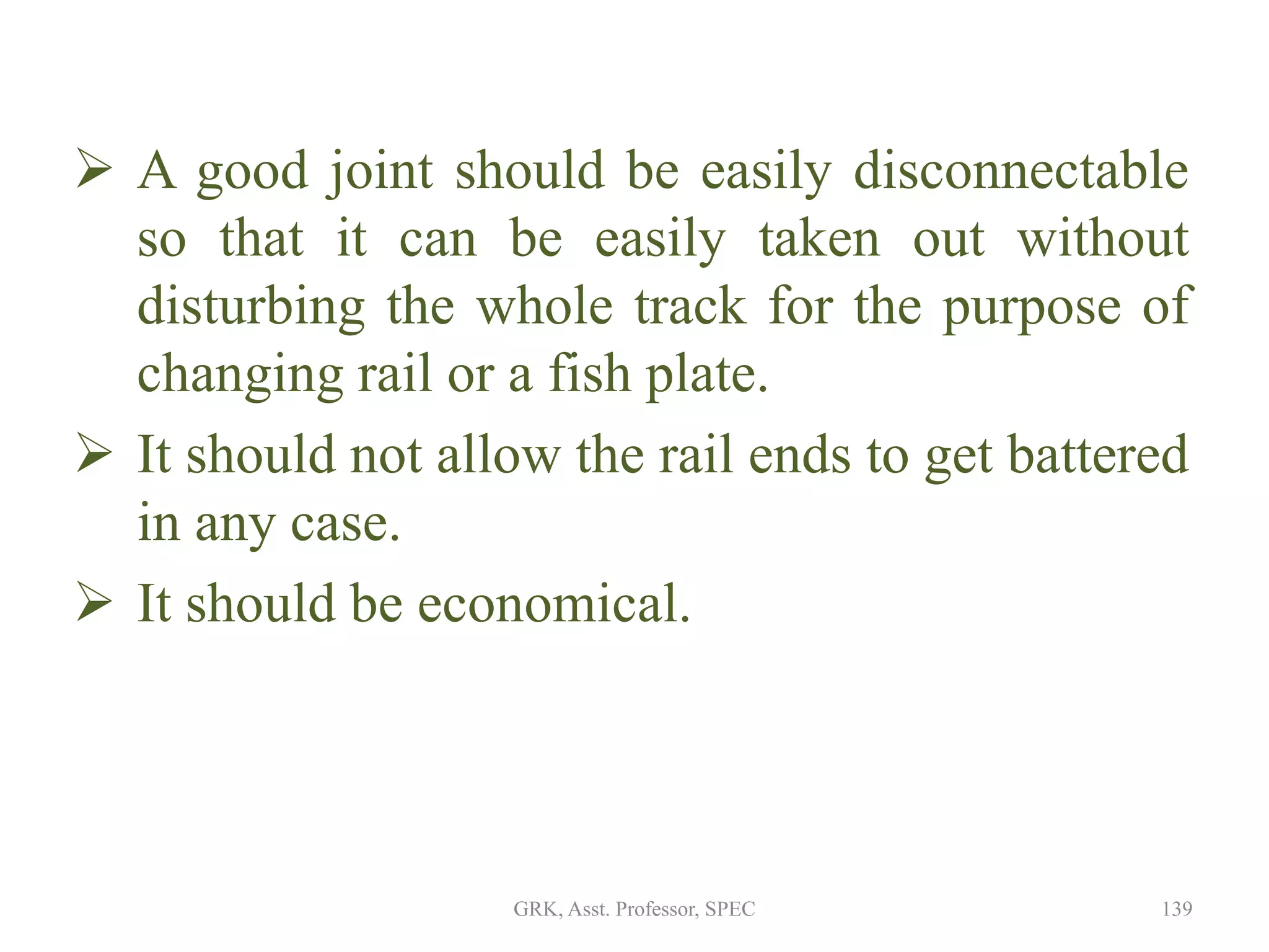  A good joint should be easily disconnectable
so that it can be easily taken out without
disturbing the whole track for the purpose of
changing rail or a fish plate.
 It should not allow the rail ends to get battered
in any case.
 It should be economical.
139GRK, Asst. Professor, SPEC
 