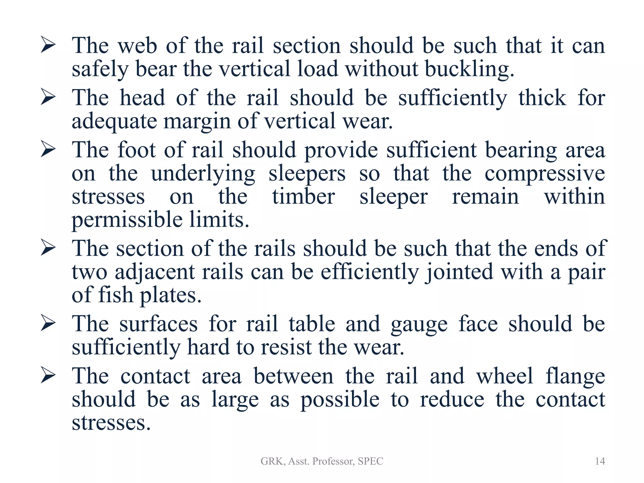  The web of the rail section should be such that it can
safely bear the vertical load without buckling.
 The head of the rail should be sufficiently thick for
adequate margin of vertical wear.
 The foot of rail should provide sufficient bearing area
on the underlying sleepers so that the compressive
stresses on the timber sleeper remain within
permissible limits.
 The section of the rails should be such that the ends of
two adjacent rails can be efficiently jointed with a pair
of fish plates.
 The surfaces for rail table and gauge face should be
sufficiently hard to resist the wear.
 The contact area between the rail and wheel flange
should be as large as possible to reduce the contact
stresses.
14GRK, Asst. Professor, SPEC
 