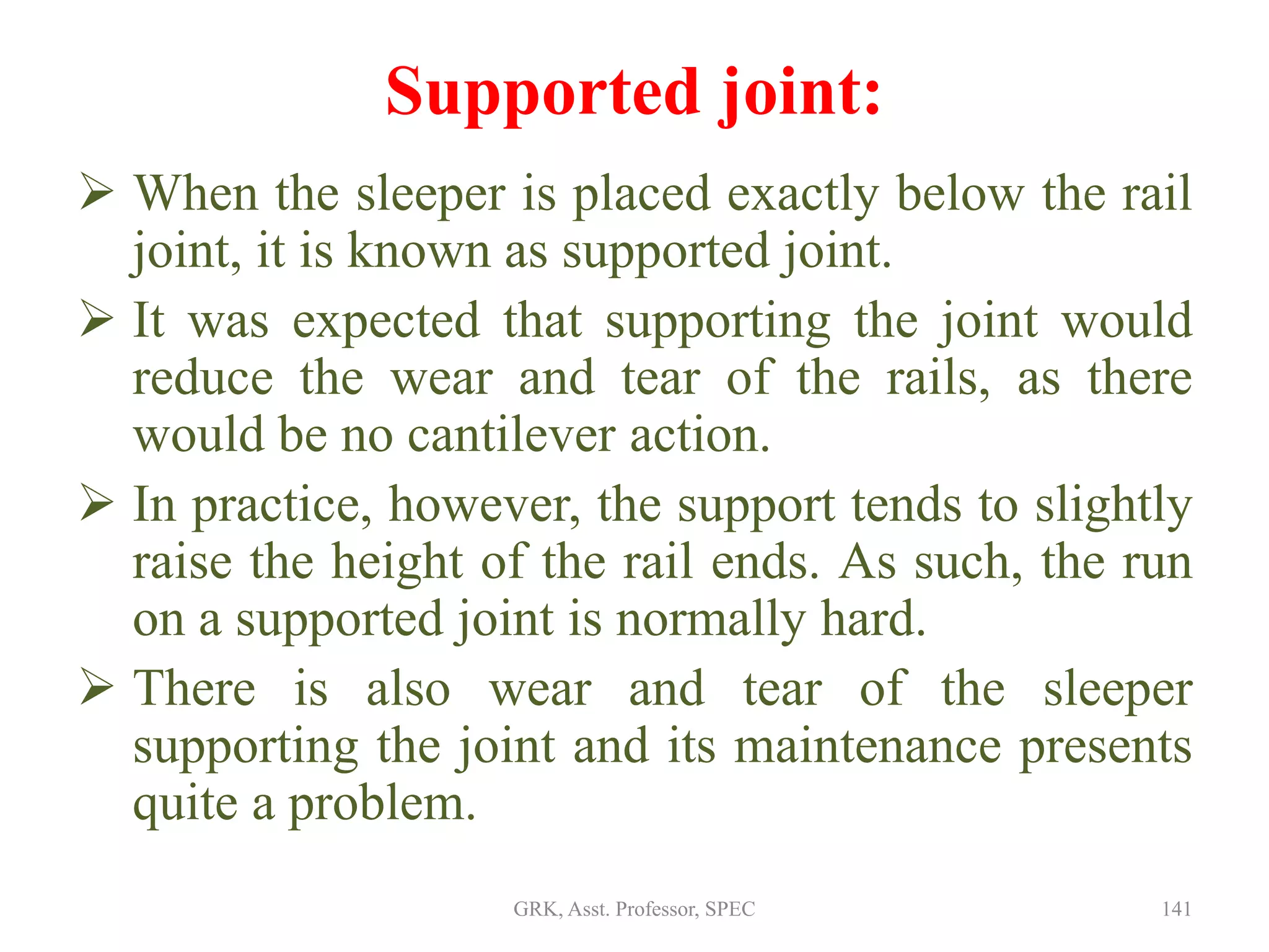 Supported joint:
 When the sleeper is placed exactly below the rail
joint, it is known as supported joint.
 It was expected that supporting the joint would
reduce the wear and tear of the rails, as there
would be no cantilever action.
 In practice, however, the support tends to slightly
raise the height of the rail ends. As such, the run
on a supported joint is normally hard.
 There is also wear and tear of the sleeper
supporting the joint and its maintenance presents
quite a problem.
141GRK, Asst. Professor, SPEC
 