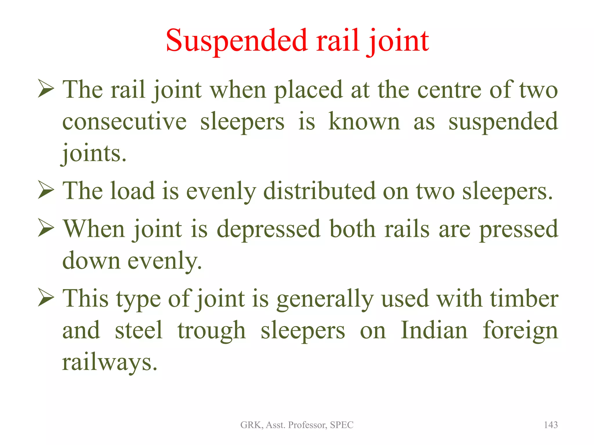 Suspended rail joint
 The rail joint when placed at the centre of two
consecutive sleepers is known as suspended
joints.
 The load is evenly distributed on two sleepers.
 When joint is depressed both rails are pressed
down evenly.
 This type of joint is generally used with timber
and steel trough sleepers on Indian foreign
railways.
143GRK, Asst. Professor, SPEC
 