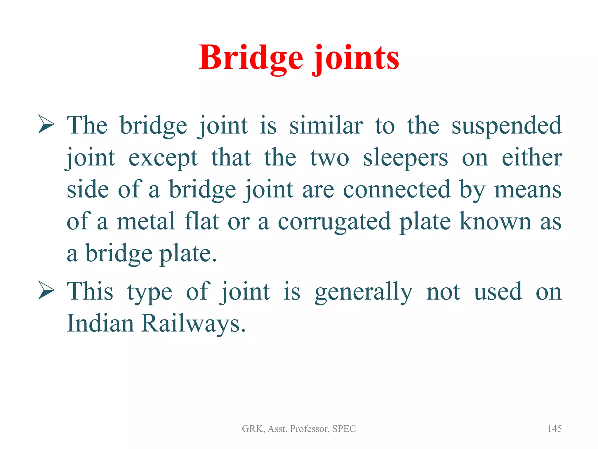 Bridge joints
 The bridge joint is similar to the suspended
joint except that the two sleepers on either
side of a bridge joint are connected by means
of a metal flat or a corrugated plate known as
a bridge plate.
 This type of joint is generally not used on
Indian Railways.
145GRK, Asst. Professor, SPEC
 