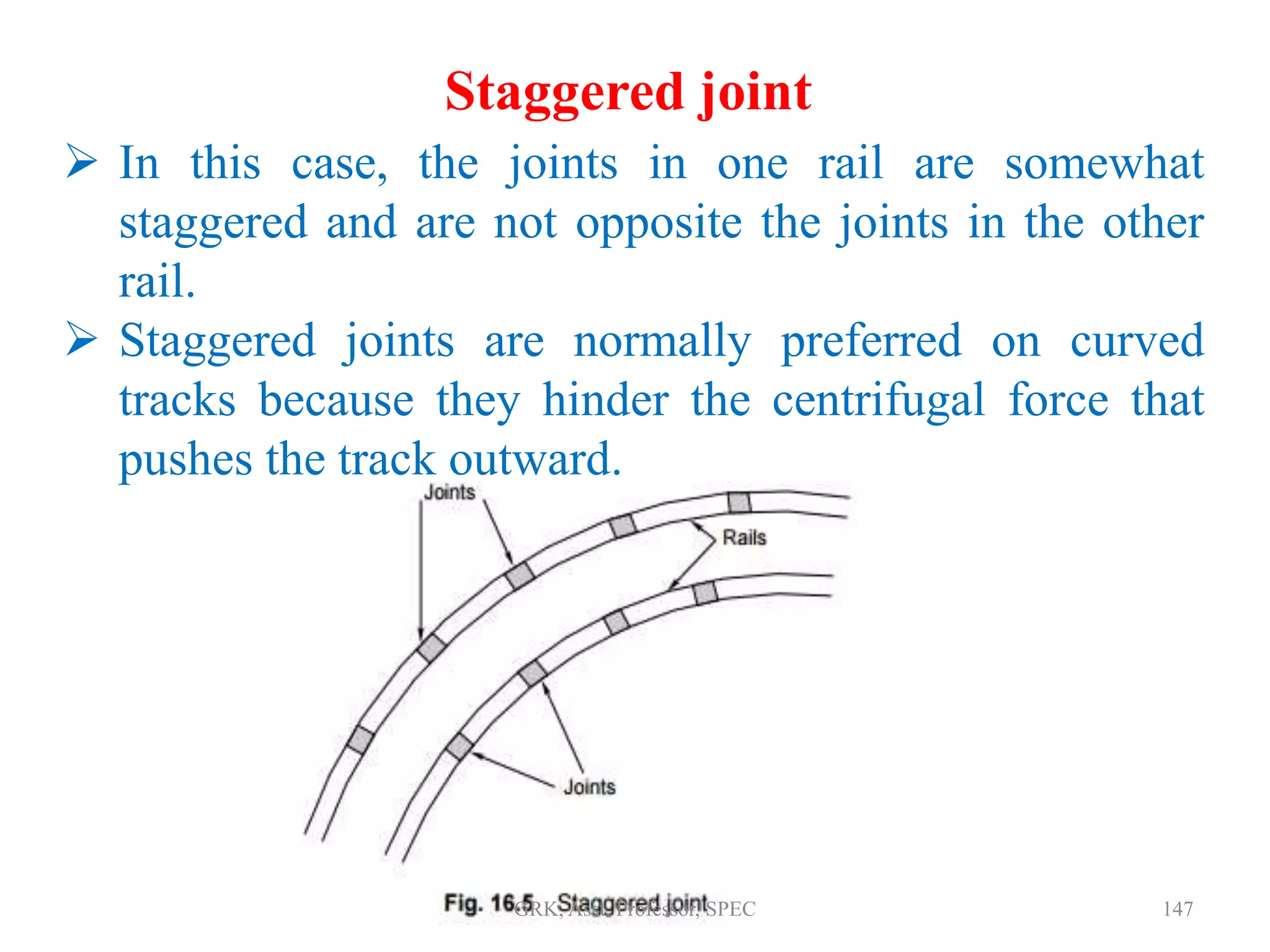  In this case, the joints in one rail are somewhat
staggered and are not opposite the joints in the other
rail.
 Staggered joints are normally preferred on curved
tracks because they hinder the centrifugal force that
pushes the track outward.
Staggered joint
147GRK, Asst. Professor, SPEC
 