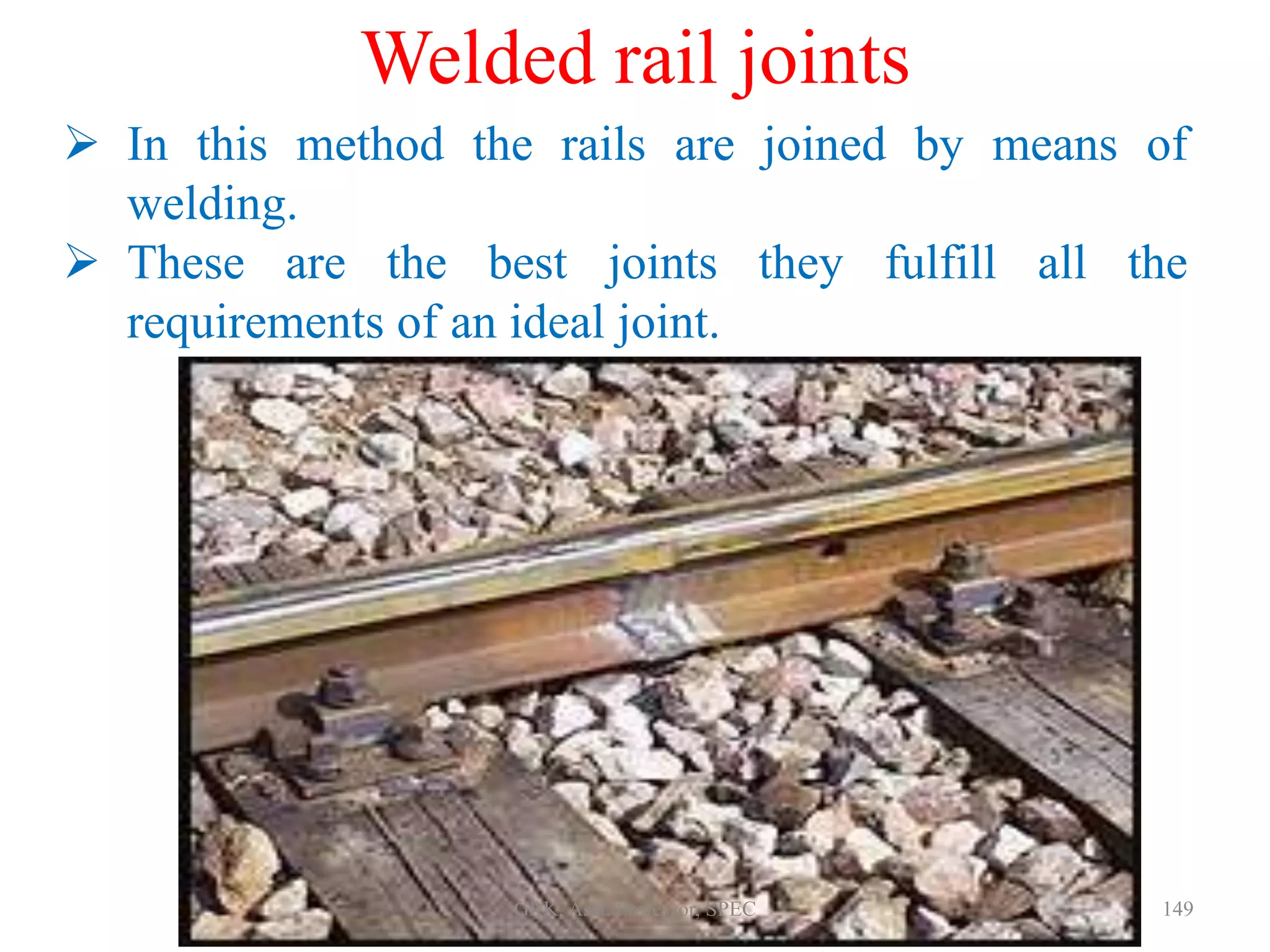 Welded rail joints
 In this method the rails are joined by means of
welding.
 These are the best joints they fulfill all the
requirements of an ideal joint.
149GRK, Asst. Professor, SPEC
 