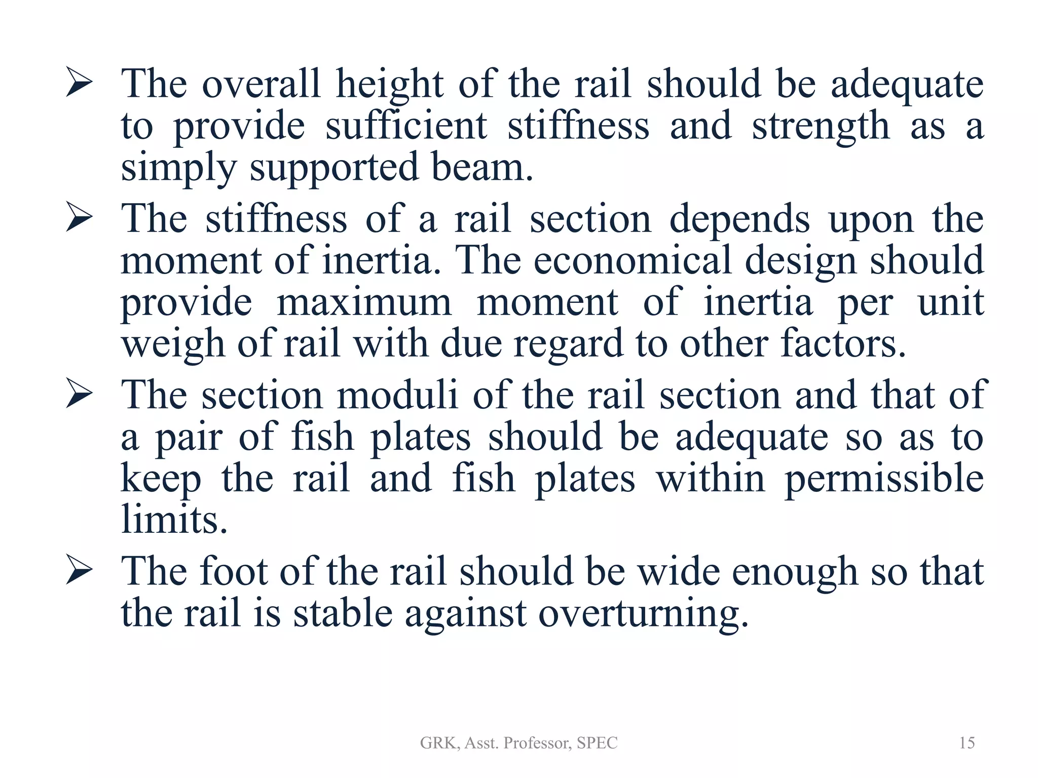  The overall height of the rail should be adequate
to provide sufficient stiffness and strength as a
simply supported beam.
 The stiffness of a rail section depends upon the
moment of inertia. The economical design should
provide maximum moment of inertia per unit
weigh of rail with due regard to other factors.
 The section moduli of the rail section and that of
a pair of fish plates should be adequate so as to
keep the rail and fish plates within permissible
limits.
 The foot of the rail should be wide enough so that
the rail is stable against overturning.
15GRK, Asst. Professor, SPEC
 