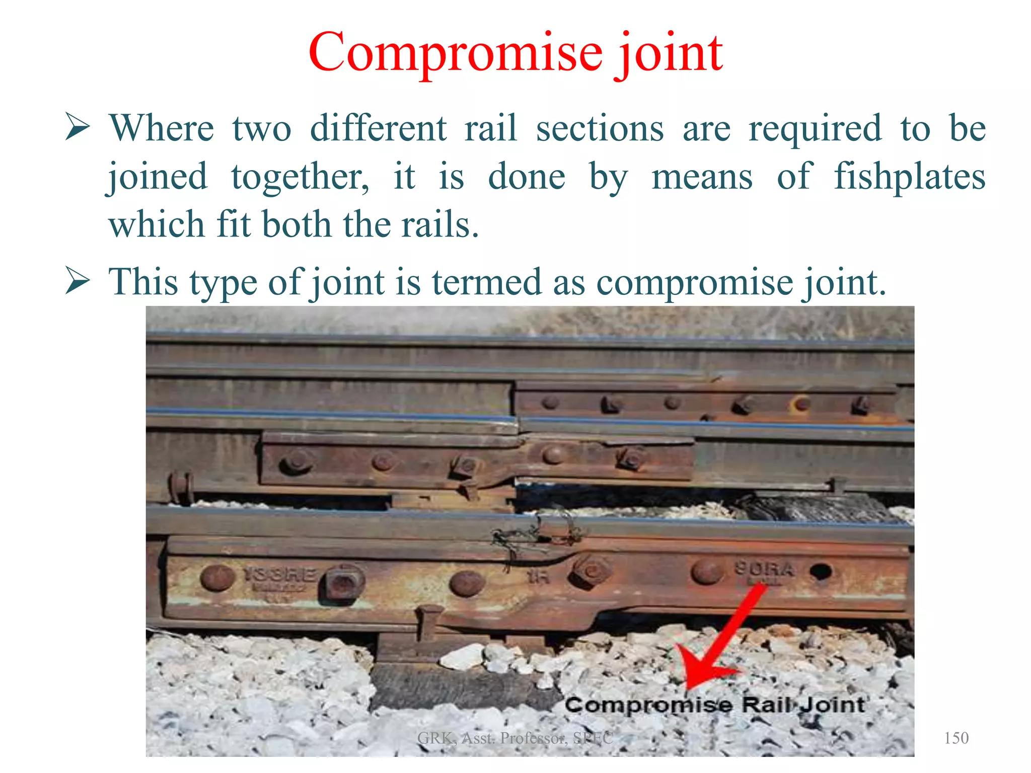 Compromise joint
 Where two different rail sections are required to be
joined together, it is done by means of fishplates
which fit both the rails.
 This type of joint is termed as compromise joint.
150GRK, Asst. Professor, SPEC
 