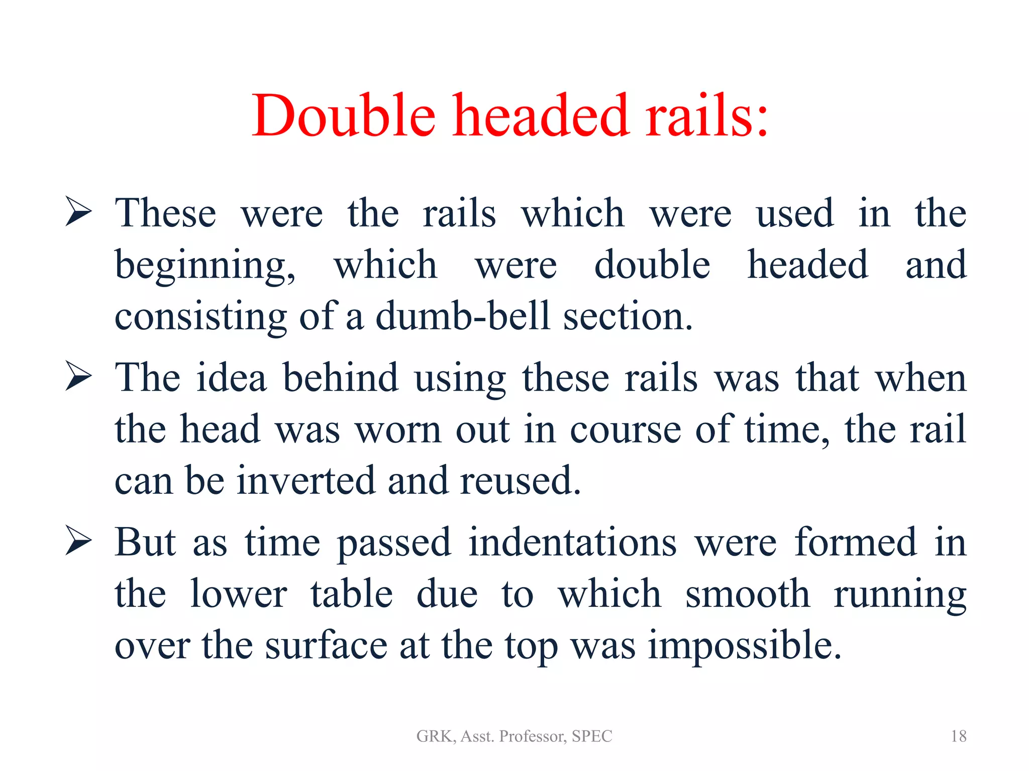 Double headed rails:
 These were the rails which were used in the
beginning, which were double headed and
consisting of a dumb-bell section.
 The idea behind using these rails was that when
the head was worn out in course of time, the rail
can be inverted and reused.
 But as time passed indentations were formed in
the lower table due to which smooth running
over the surface at the top was impossible.
18GRK, Asst. Professor, SPEC
 