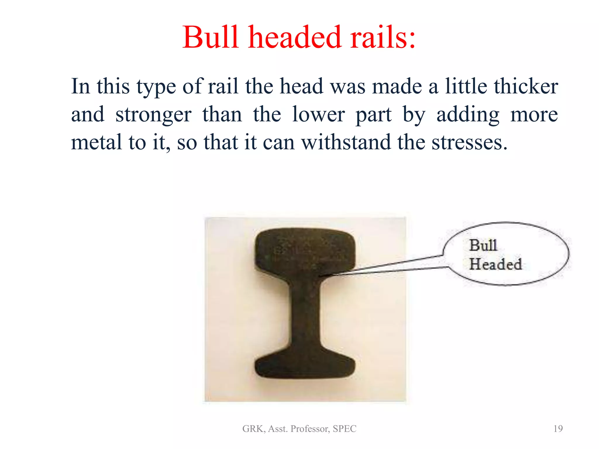 Bull headed rails:
In this type of rail the head was made a little thicker
and stronger than the lower part by adding more
metal to it, so that it can withstand the stresses.
19GRK, Asst. Professor, SPEC
 