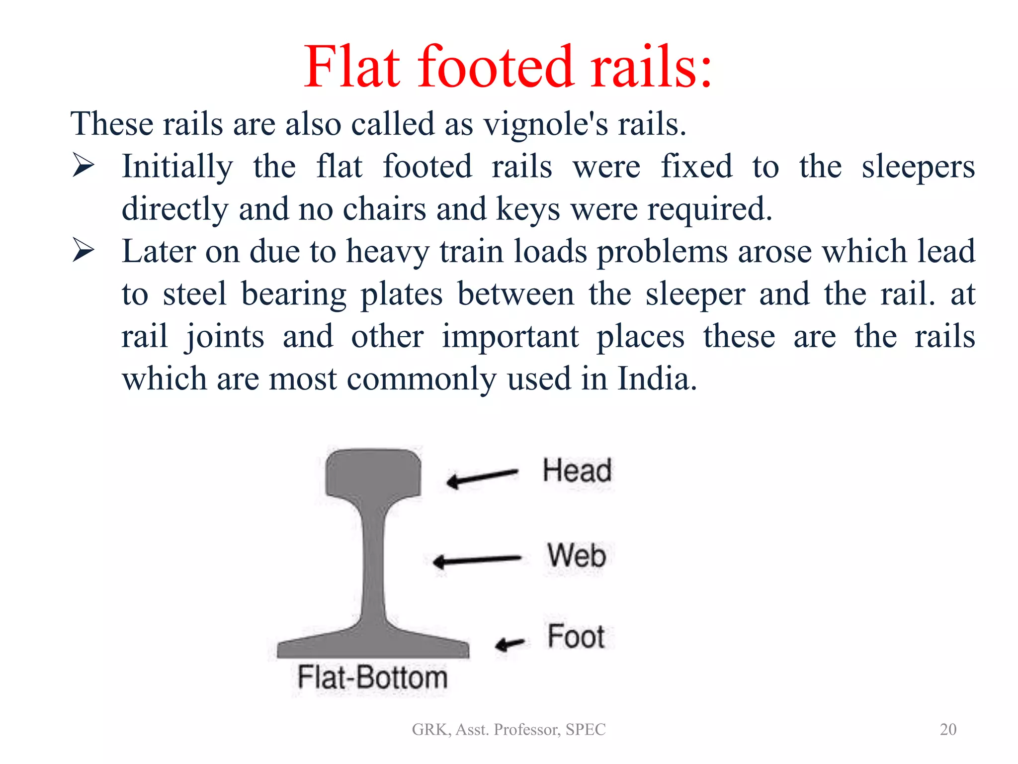 Flat footed rails:
These rails are also called as vignole's rails.
 Initially the flat footed rails were fixed to the sleepers
directly and no chairs and keys were required.
 Later on due to heavy train loads problems arose which lead
to steel bearing plates between the sleeper and the rail. at
rail joints and other important places these are the rails
which are most commonly used in India.
20GRK, Asst. Professor, SPEC
 