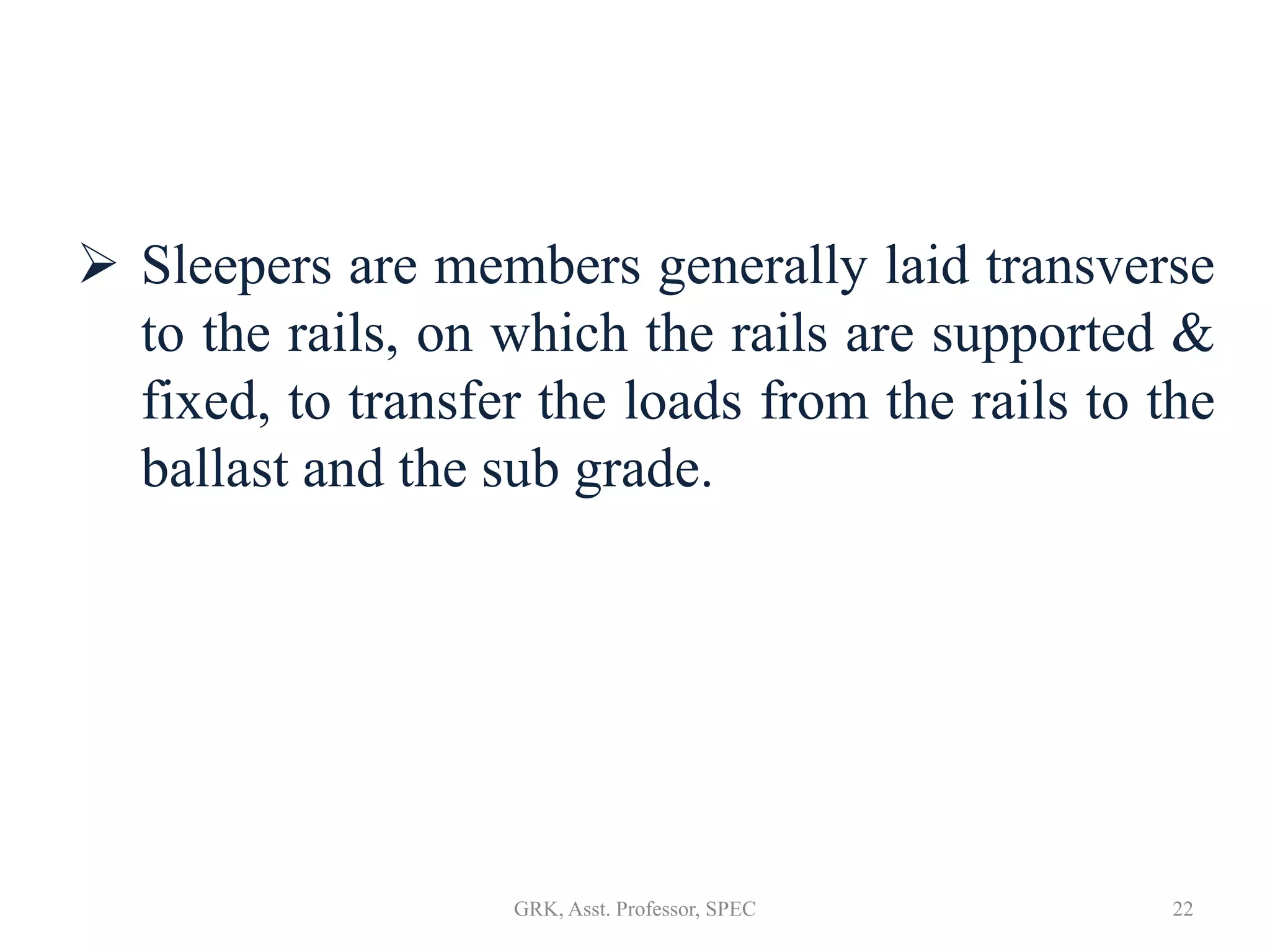  Sleepers are members generally laid transverse
to the rails, on which the rails are supported &
fixed, to transfer the loads from the rails to the
ballast and the sub grade.
22GRK, Asst. Professor, SPEC
 