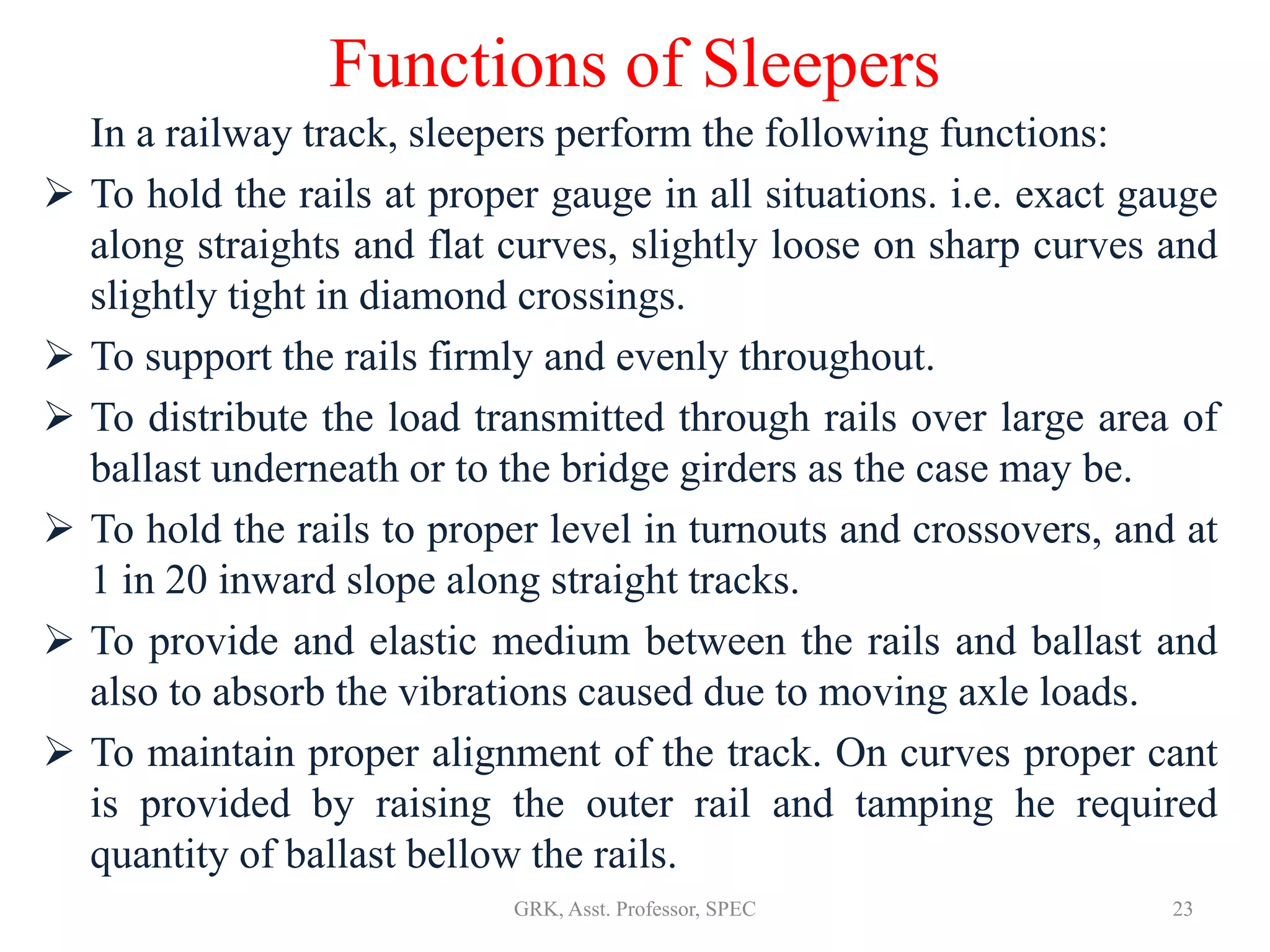 Functions of Sleepers
In a railway track, sleepers perform the following functions:
 To hold the rails at proper gauge in all situations. i.e. exact gauge
along straights and flat curves, slightly loose on sharp curves and
slightly tight in diamond crossings.
 To support the rails firmly and evenly throughout.
 To distribute the load transmitted through rails over large area of
ballast underneath or to the bridge girders as the case may be.
 To hold the rails to proper level in turnouts and crossovers, and at
1 in 20 inward slope along straight tracks.
 To provide and elastic medium between the rails and ballast and
also to absorb the vibrations caused due to moving axle loads.
 To maintain proper alignment of the track. On curves proper cant
is provided by raising the outer rail and tamping he required
quantity of ballast bellow the rails.
23GRK, Asst. Professor, SPEC
 