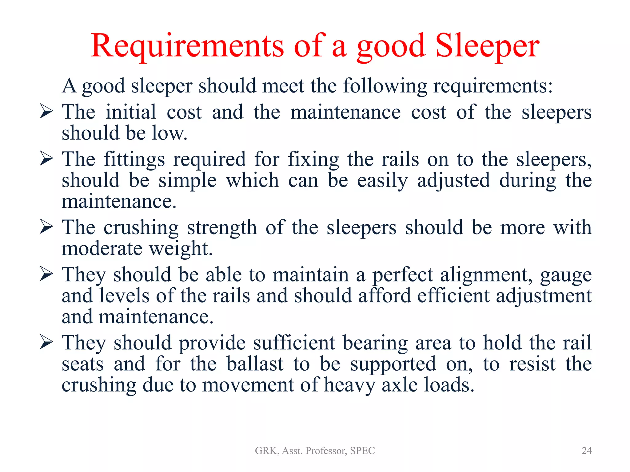 Requirements of a good Sleeper
A good sleeper should meet the following requirements:
 The initial cost and the maintenance cost of the sleepers
should be low.
 The fittings required for fixing the rails on to the sleepers,
should be simple which can be easily adjusted during the
maintenance.
 The crushing strength of the sleepers should be more with
moderate weight.
 They should be able to maintain a perfect alignment, gauge
and levels of the rails and should afford efficient adjustment
and maintenance.
 They should provide sufficient bearing area to hold the rail
seats and for the ballast to be supported on, to resist the
crushing due to movement of heavy axle loads.
24GRK, Asst. Professor, SPEC
 