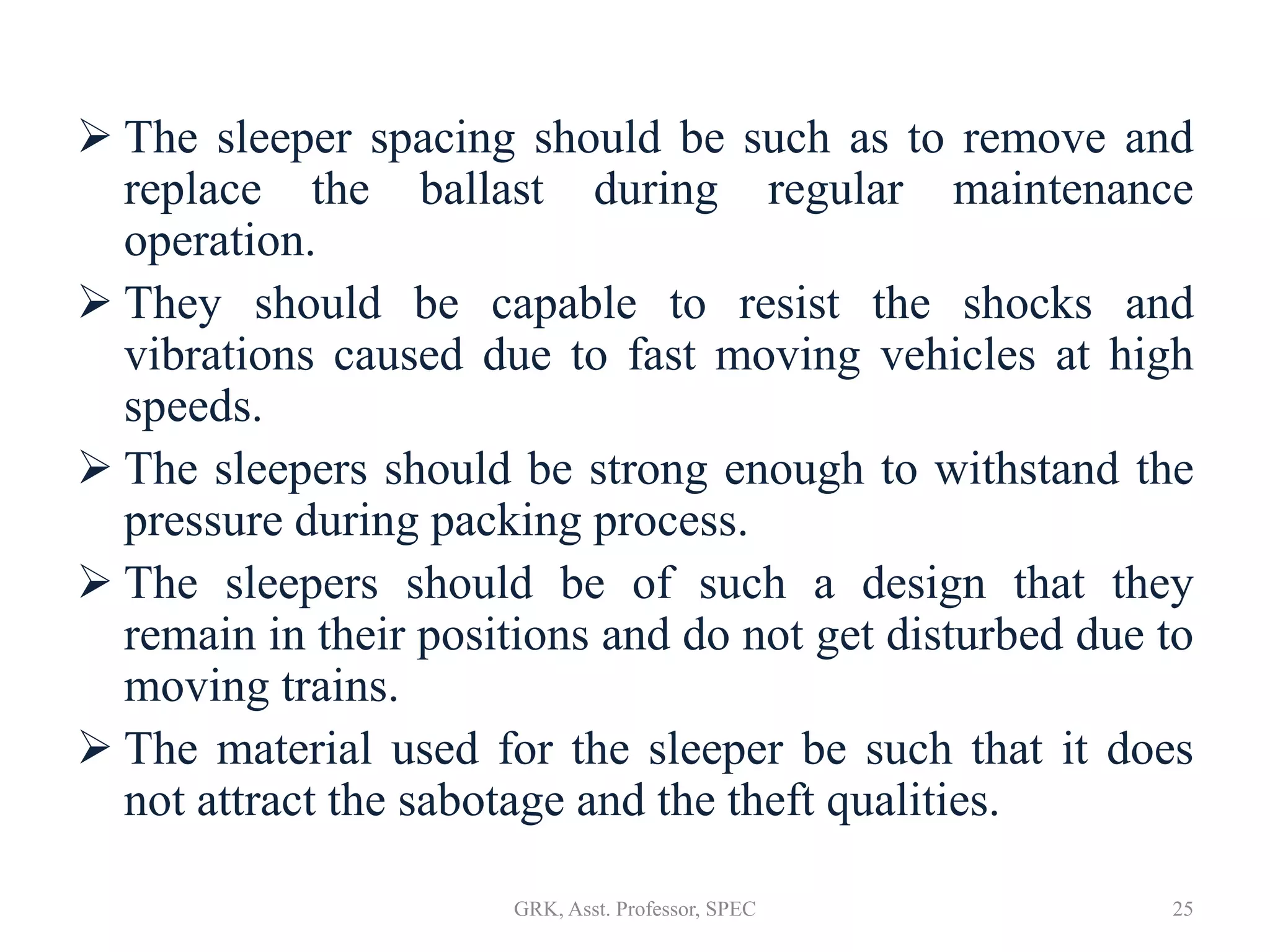 The sleeper spacing should be such as to remove and
replace the ballast during regular maintenance
operation.
 They should be capable to resist the shocks and
vibrations caused due to fast moving vehicles at high
speeds.
 The sleepers should be strong enough to withstand the
pressure during packing process.
 The sleepers should be of such a design that they
remain in their positions and do not get disturbed due to
moving trains.
 The material used for the sleeper be such that it does
not attract the sabotage and the theft qualities.
25GRK, Asst. Professor, SPEC
 