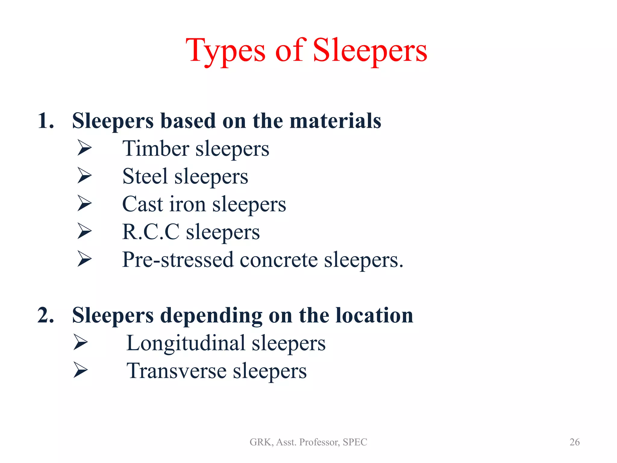 Types of Sleepers
1. Sleepers based on the materials
 Timber sleepers
 Steel sleepers
 Cast iron sleepers
 R.C.C sleepers
 Pre-stressed concrete sleepers.
2. Sleepers depending on the location
 Longitudinal sleepers
 Transverse sleepers
26GRK, Asst. Professor, SPEC
 