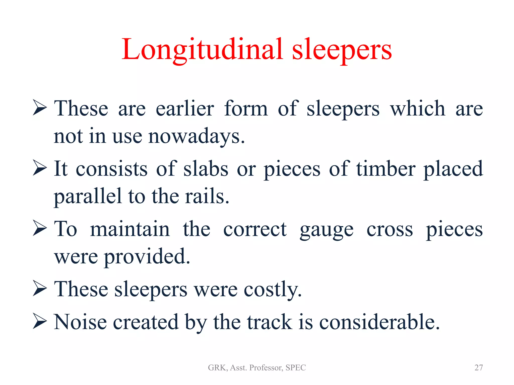Longitudinal sleepers
 These are earlier form of sleepers which are
not in use nowadays.
 It consists of slabs or pieces of timber placed
parallel to the rails.
 To maintain the correct gauge cross pieces
were provided.
 These sleepers were costly.
 Noise created by the track is considerable.
27GRK, Asst. Professor, SPEC
 
