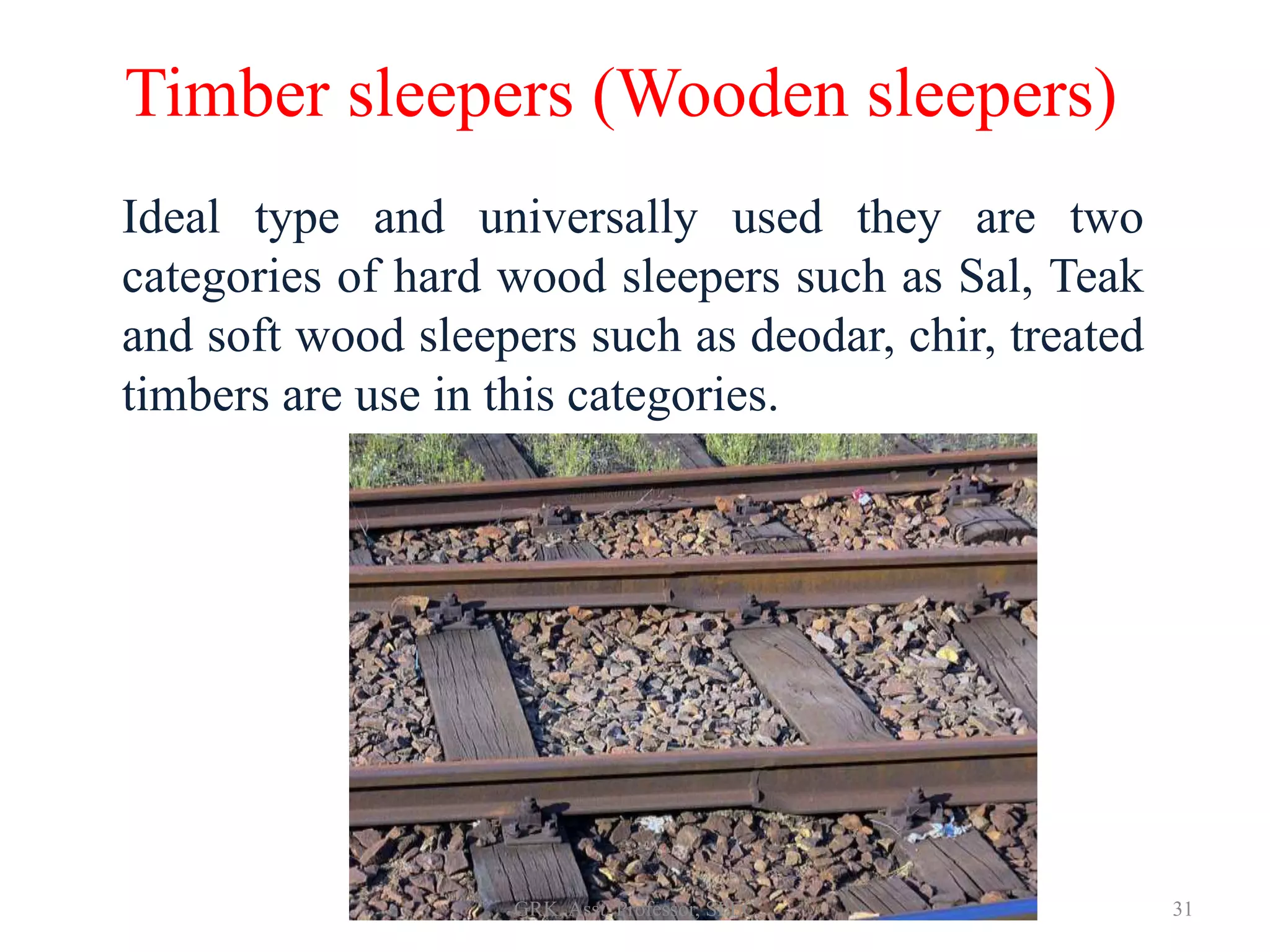 Timber sleepers (Wooden sleepers)
Ideal type and universally used they are two
categories of hard wood sleepers such as Sal, Teak
and soft wood sleepers such as deodar, chir, treated
timbers are use in this categories.
31GRK, Asst. Professor, SPEC
 