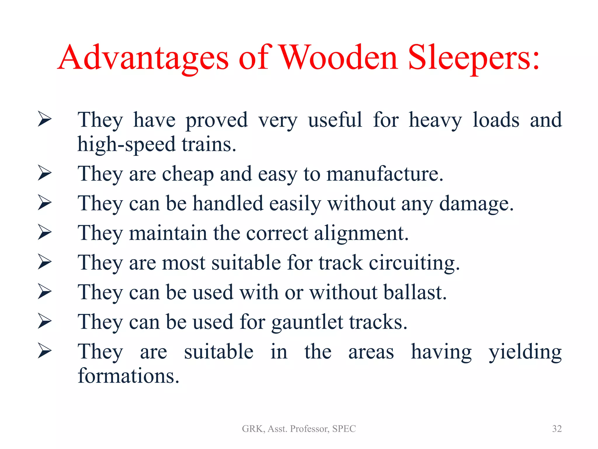 Advantages of Wooden Sleepers:
 They have proved very useful for heavy loads and
high-speed trains.
 They are cheap and easy to manufacture.
 They can be handled easily without any damage.
 They maintain the correct alignment.
 They are most suitable for track circuiting.
 They can be used with or without ballast.
 They can be used for gauntlet tracks.
 They are suitable in the areas having yielding
formations.
32GRK, Asst. Professor, SPEC
 