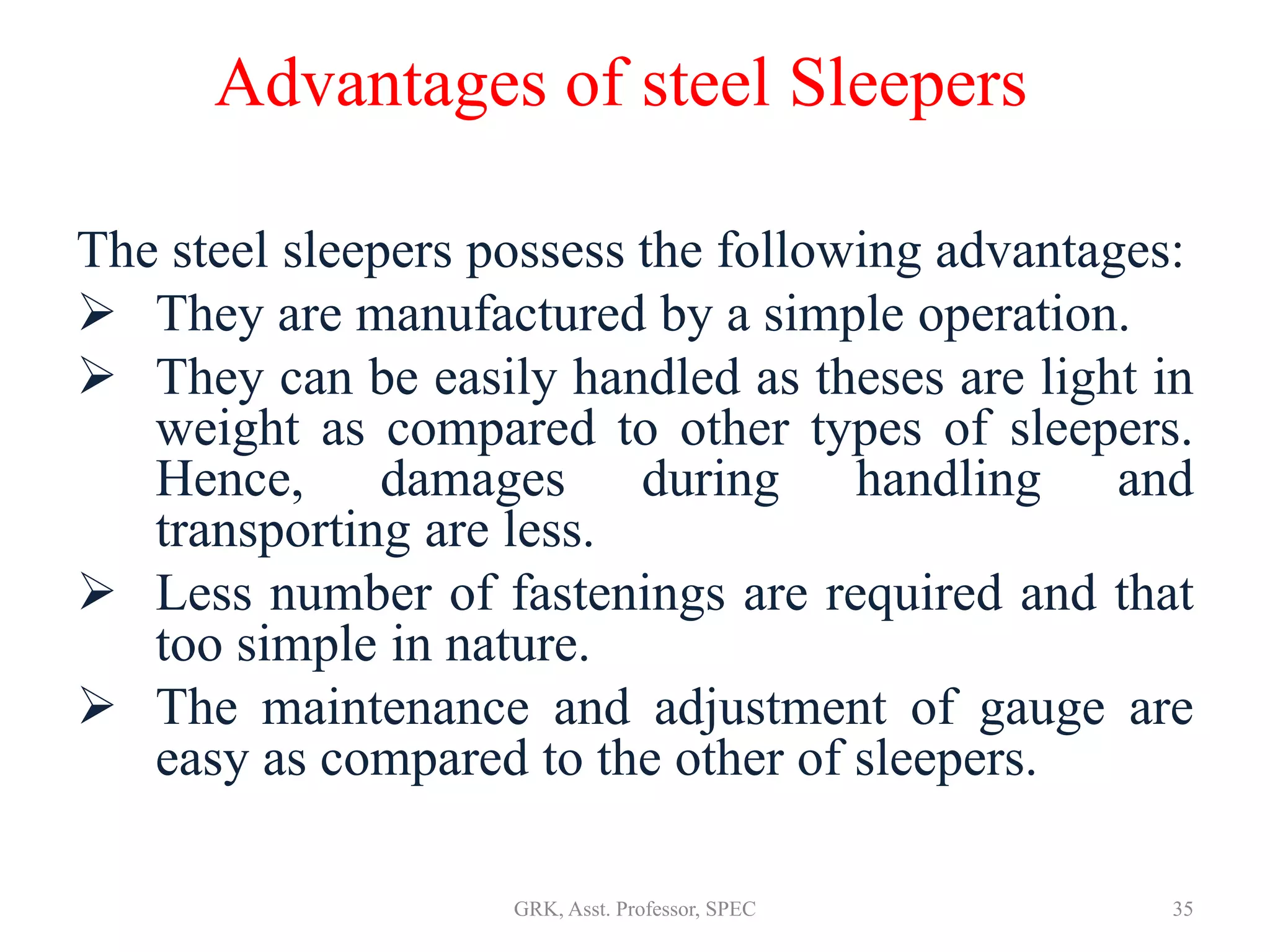 Advantages of steel Sleepers
The steel sleepers possess the following advantages:
 They are manufactured by a simple operation.
 They can be easily handled as theses are light in
weight as compared to other types of sleepers.
Hence, damages during handling and
transporting are less.
 Less number of fastenings are required and that
too simple in nature.
 The maintenance and adjustment of gauge are
easy as compared to the other of sleepers.
35GRK, Asst. Professor, SPEC
 