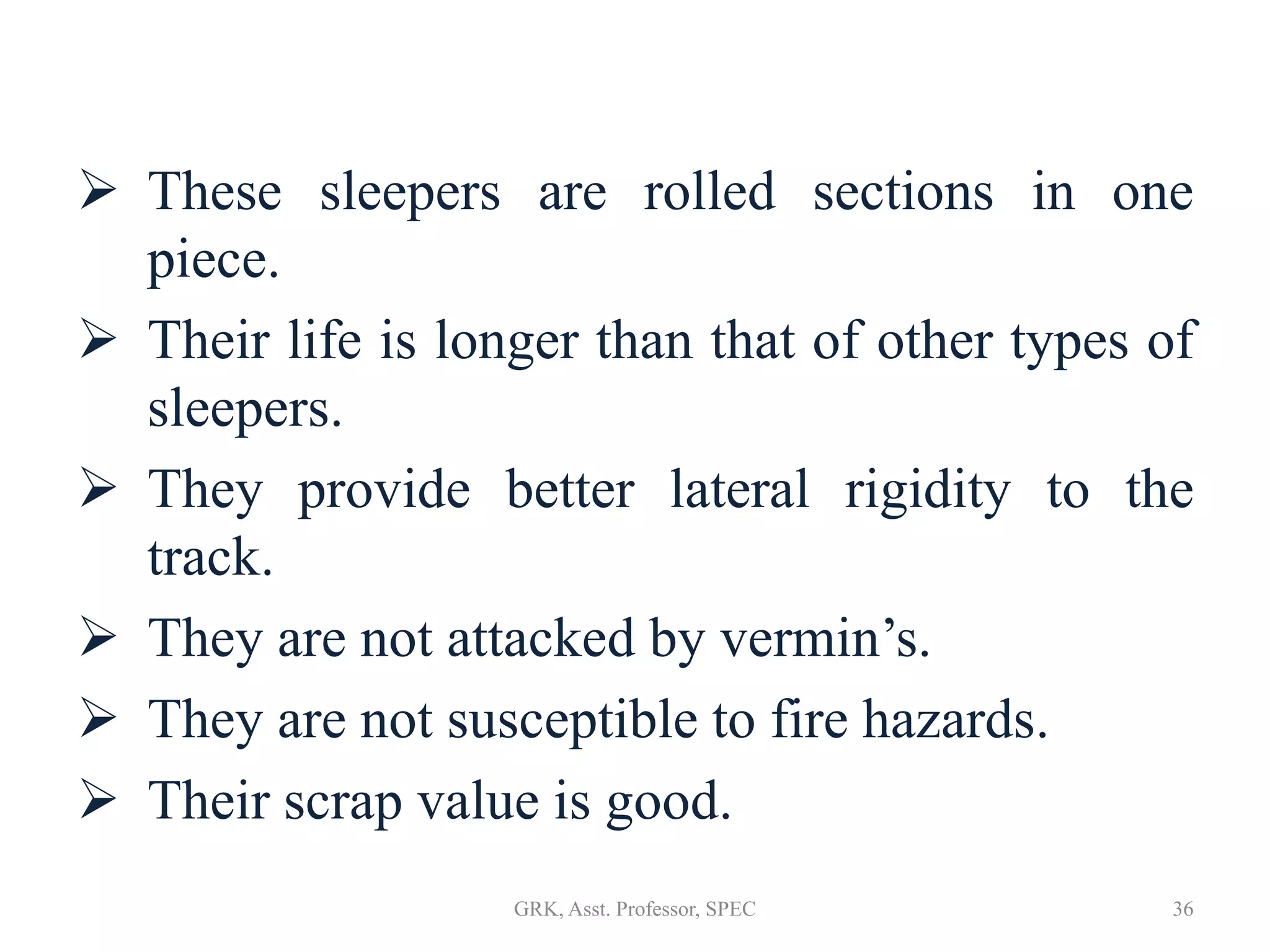  These sleepers are rolled sections in one
piece.
 Their life is longer than that of other types of
sleepers.
 They provide better lateral rigidity to the
track.
 They are not attacked by vermin’s.
 They are not susceptible to fire hazards.
 Their scrap value is good.
36GRK, Asst. Professor, SPEC
 