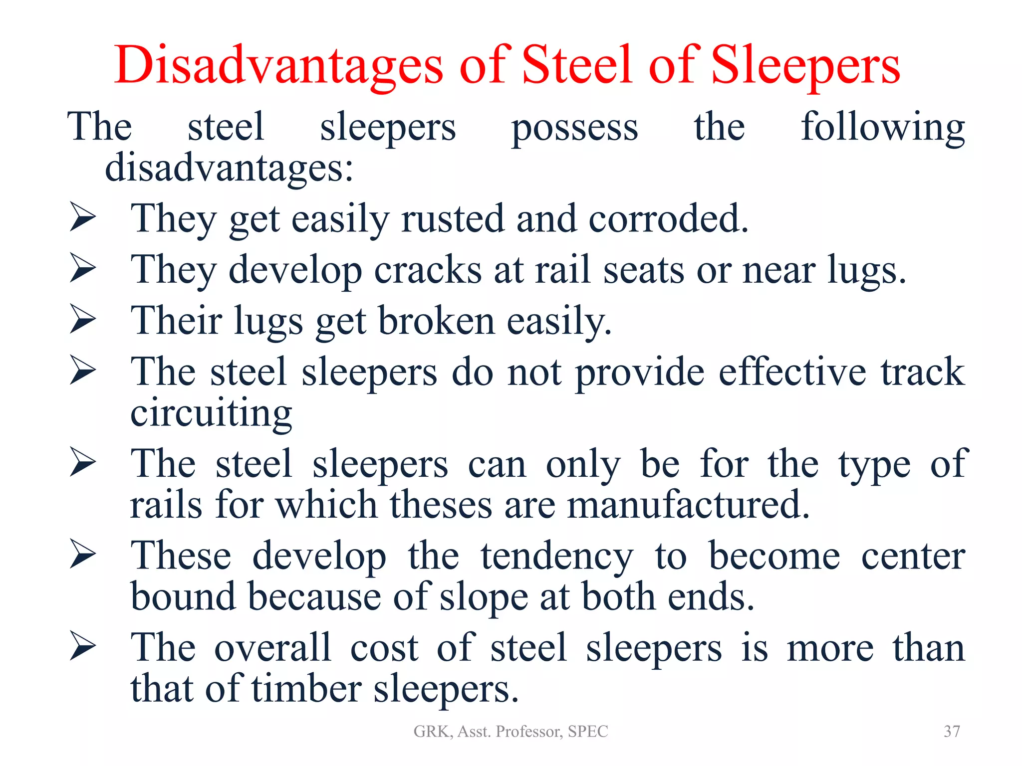 Disadvantages of Steel of Sleepers
The steel sleepers possess the following
disadvantages:
 They get easily rusted and corroded.
 They develop cracks at rail seats or near lugs.
 Their lugs get broken easily.
 The steel sleepers do not provide effective track
circuiting
 The steel sleepers can only be for the type of
rails for which theses are manufactured.
 These develop the tendency to become center
bound because of slope at both ends.
 The overall cost of steel sleepers is more than
that of timber sleepers.
37GRK, Asst. Professor, SPEC
 