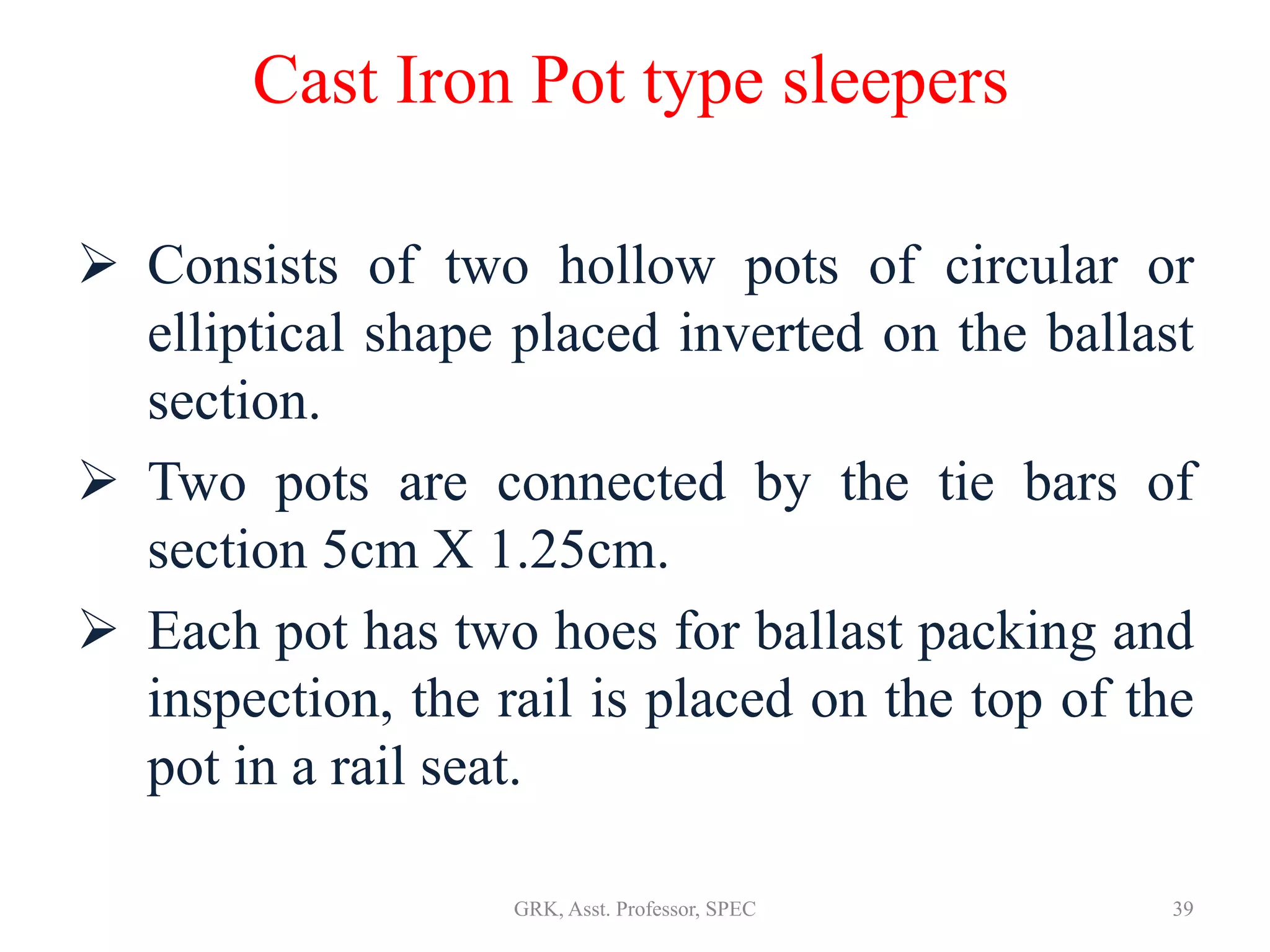 Cast Iron Pot type sleepers
 Consists of two hollow pots of circular or
elliptical shape placed inverted on the ballast
section.
 Two pots are connected by the tie bars of
section 5cm X 1.25cm.
 Each pot has two hoes for ballast packing and
inspection, the rail is placed on the top of the
pot in a rail seat.
39GRK, Asst. Professor, SPEC
 