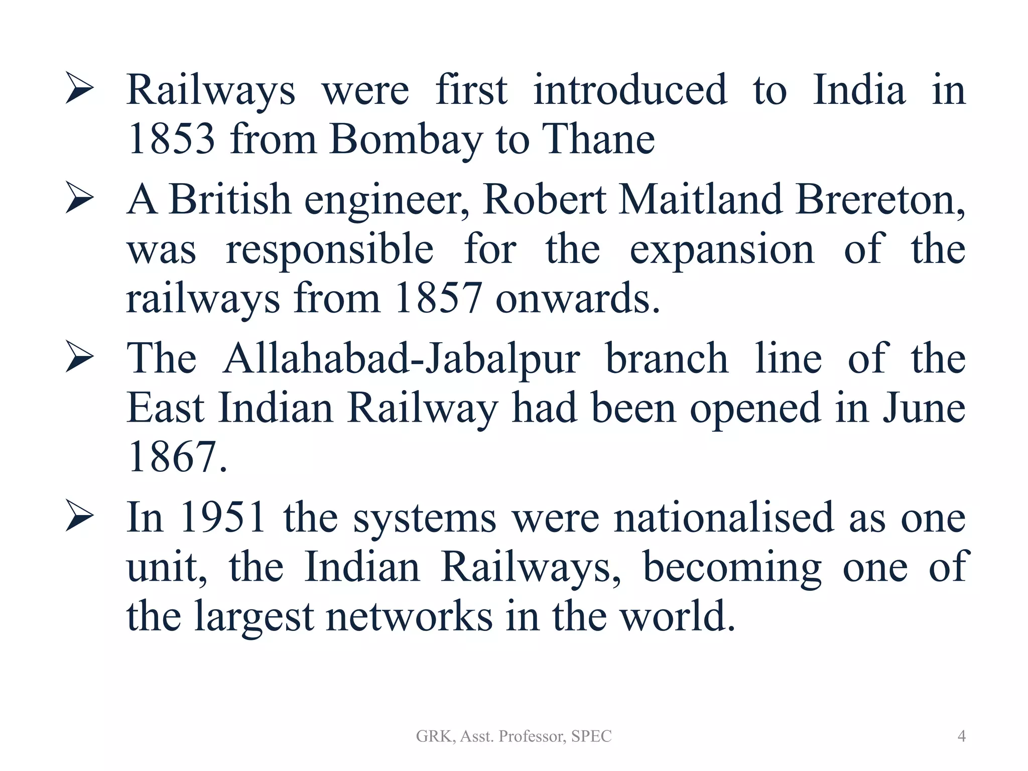  Railways were first introduced to India in
1853 from Bombay to Thane
 A British engineer, Robert Maitland Brereton,
was responsible for the expansion of the
railways from 1857 onwards.
 The Allahabad-Jabalpur branch line of the
East Indian Railway had been opened in June
1867.
 In 1951 the systems were nationalised as one
unit, the Indian Railways, becoming one of
the largest networks in the world.
4GRK, Asst. Professor, SPEC
 