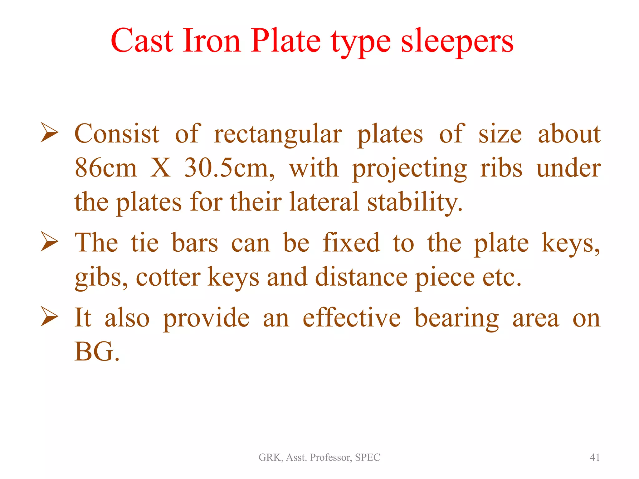 Cast Iron Plate type sleepers
 Consist of rectangular plates of size about
86cm X 30.5cm, with projecting ribs under
the plates for their lateral stability.
 The tie bars can be fixed to the plate keys,
gibs, cotter keys and distance piece etc.
 It also provide an effective bearing area on
BG.
41GRK, Asst. Professor, SPEC
 