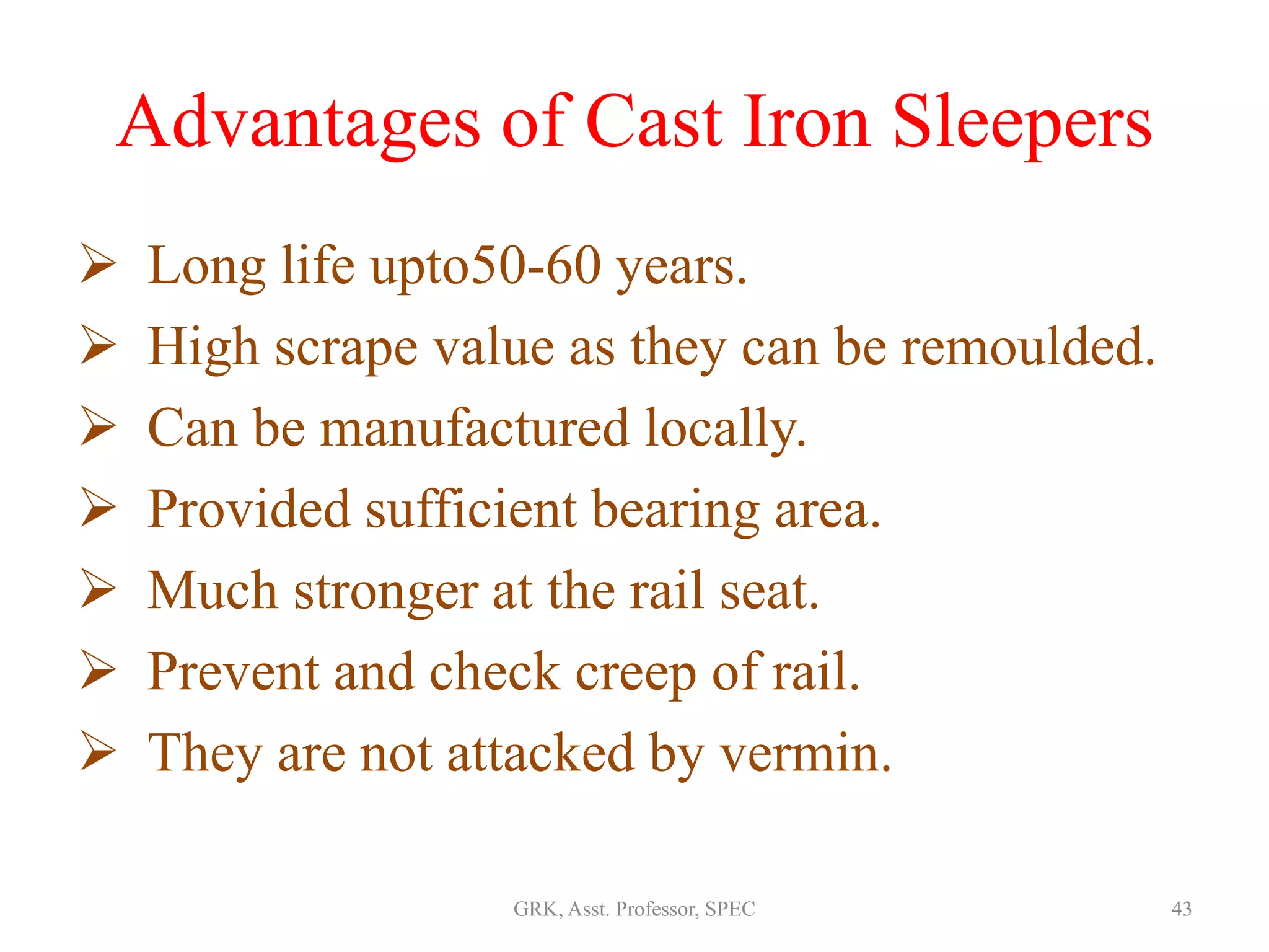 Advantages of Cast Iron Sleepers
 Long life upto50-60 years.
 High scrape value as they can be remoulded.
 Can be manufactured locally.
 Provided sufficient bearing area.
 Much stronger at the rail seat.
 Prevent and check creep of rail.
 They are not attacked by vermin.
43GRK, Asst. Professor, SPEC
 